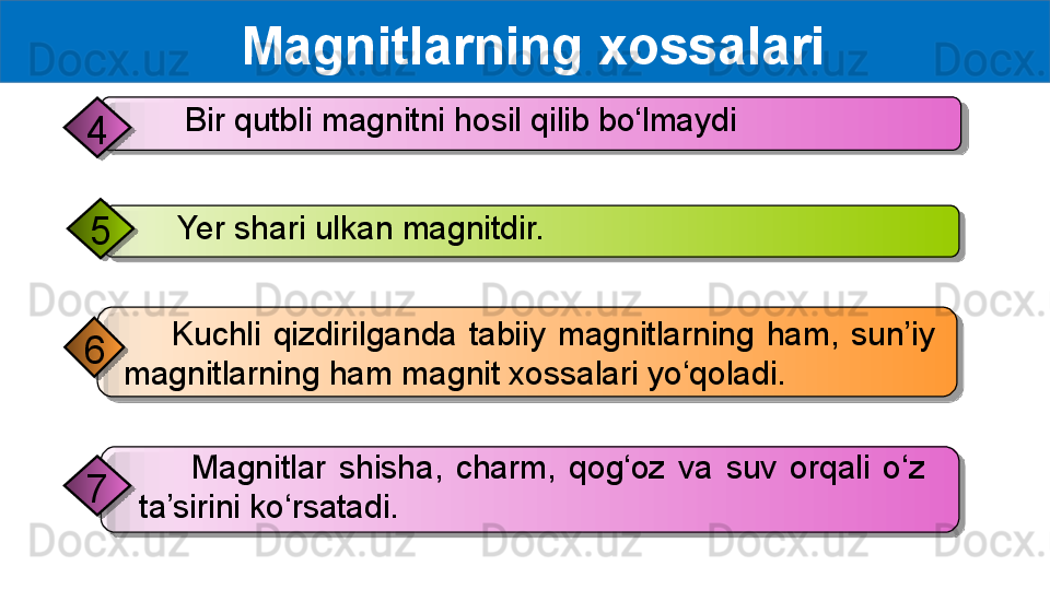   Magnitlarning xossalari
        Kuchli  qizdirilganda  tabiiy  magnitlarning  ham,  sun’iy 
magnitlarning ham magnit xossalari yo‘qoladi.6
        Magnitlar  shisha,  charm,  qog‘oz  va  suv  orqali  o‘z 
ta’sirini ko‘rsatadi.7      Yer shari ulkan magnitdir.
5       Bir qutbli magnitni hosil qilib bo‘lmaydi
4         