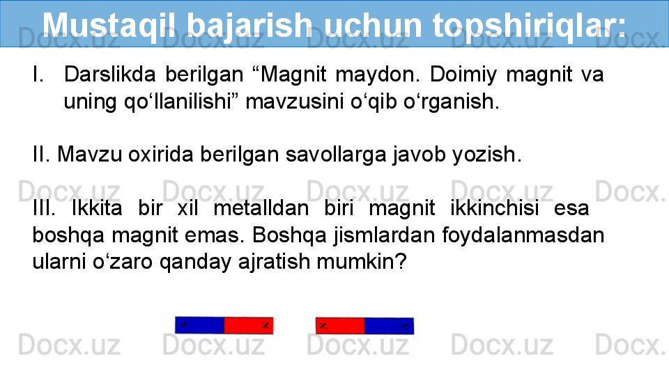 Mustaqil bajarish uchun topshiriqlar:
I. Darslikda  berilgan  “Magnit  maydon.  Doimiy  magnit  va 
uning qo‘llanilishi” mavzusini o‘qib o‘rganish.
II. Mavzu oxirida berilgan savollarga javob yozish .
III.  Ikkita  bir  xil  metalldan  biri  magnit  ikkinchisi  esa   
boshqa magnit emas. Boshqa jismlardan foydalanmasdan 
ularni o‘zaro qanday ajratish mumkin? 