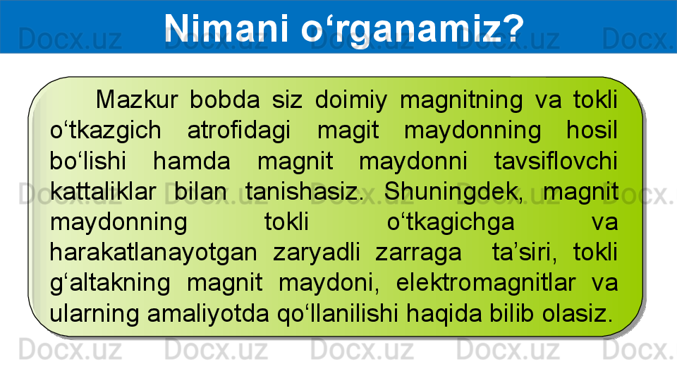   Nimani o‘rganamiz?
        Mazkur  bobda  siz  doimiy  magnitning  va  tokli 
o‘tkazgich  atrofidagi  magit  maydonning  hosil 
bo‘lishi  hamda  magnit  maydonni  tavsiflovchi 
kattaliklar  bilan  tanishasiz.  Shuningdek,  magnit 
maydonning  tokli  o‘tkagichga  va 
harakatlanayotgan  zaryadli  zarraga    ta’siri,  tokli 
g‘altakning  magnit  maydoni,  elektromagnitlar  va 
ularning amaliyotda qo‘llanilishi haqida bilib olasiz.  