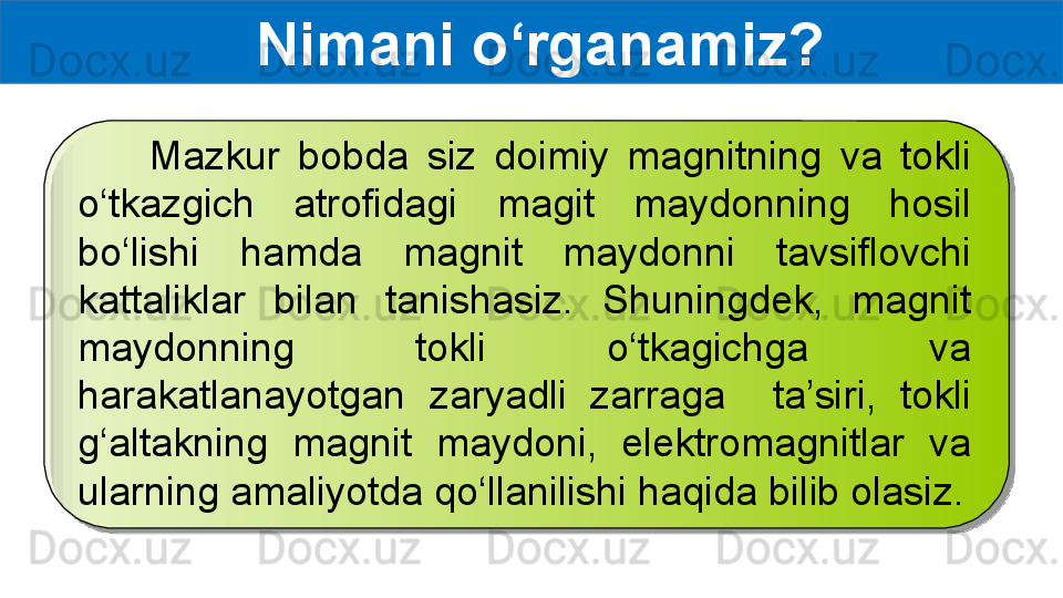 Nimani o‘rganamiz?
        Mazkur  bobda  siz  doimiy  magnitning  va  tokli 
o‘tkazgich  atrofidagi  magit  maydonning  hosil 
bo‘lishi  hamda  magnit  maydonni  tavsiflovchi 
kattaliklar  bilan  tanishasiz.  Shuningdek,  magnit 
maydonning  tokli  o‘tkagichga  va 
harakatlanayotgan  zaryadli  zarraga    ta’siri,  tokli 
g‘altakning  magnit  maydoni,  elektromagnitlar  va 
ularning amaliyotda qo‘llanilishi haqida bilib olasiz.
