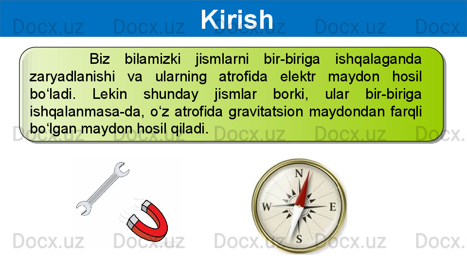   Kirish
        Biz  bilamizki  jismlarni  bir-biriga  ishqalaganda 
zaryadlanishi  va  ularning  atrofida  elektr  maydon  hosil 
bo‘ladi.  Lekin  shunday  jismlar  borki,  ular  bir-biriga 
ishqalanmasa-da,  o‘z  atrofida  gravitatsion  maydondan  farqli 
bo‘lgan maydon hosil qiladi.    