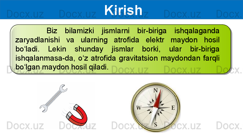 Kirish
        Biz  bilamizki  jismlarni  bir-biriga  ishqalaganda 
zaryadlanishi  va  ularning  atrofida  elektr  maydon  hosil 
bo‘ladi.  Lekin  shunday  jismlar  borki,  ular  bir-biriga 
ishqalanmasa-da,  o‘z  atrofida  gravitatsion  maydondan  farqli 
bo‘lgan maydon hosil qiladi.