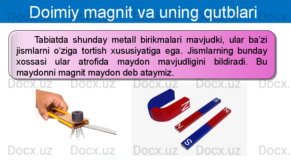 Doimiy magnit va uning qutblari 
        Tabiatda  shunday  metall  birikmalari  mavjudki,  ular  ba’zi 
jismlarni  o‘ziga  tortish  xususiyatiga  ega.  Jismlarning  bunday 
xossasi  ular  atrofida  maydon  mavjudligini  bildiradi.  Bu 
maydonni magnit maydon deb ataymiz.   