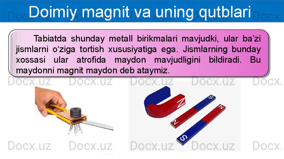 Doimiy magnit va uning qutblari 
        Tabiatda  shunday  metall  birikmalari  mavjudki,  ular  ba’zi 
jismlarni  o‘ziga  tortish  xususiyatiga  ega.  Jismlarning  bunday 
xossasi  ular  atrofida  maydon  mavjudligini  bildiradi.  Bu 
maydonni magnit maydon deb ataymiz.