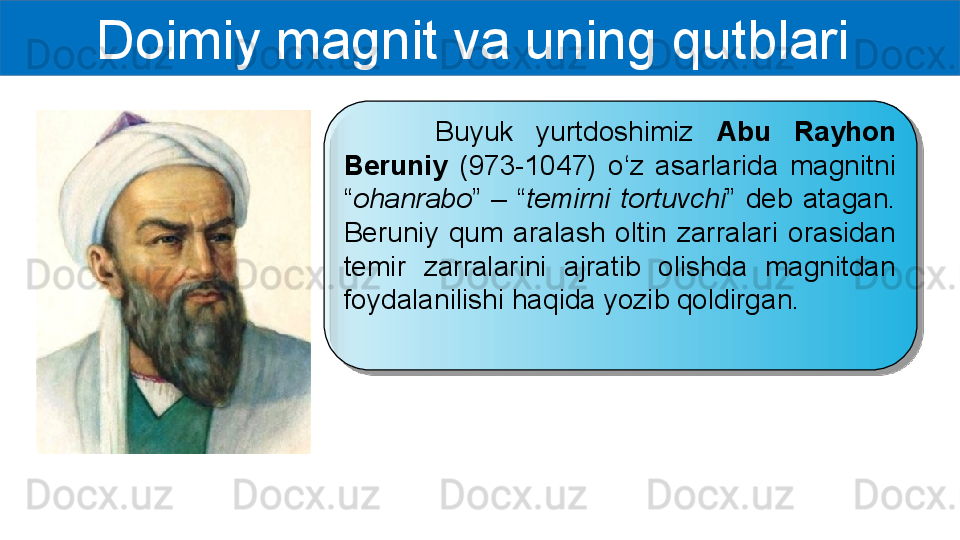 Doimiy magnit va uning qutblari 
        Buyuk  yurtdoshimiz  Abu  Rayhon 
Beruniy  (973-1047)  o‘z  asarlarida  magnitni 
“ ohanrabo ”  –  “ temirni  tortuvchi ”  deb  atagan. 
Beruniy  qum  aralash  oltin  zarralari  orasidan 
temir  zarralarini  ajratib  olishda  magnitdan 
foydalanilishi haqida yozib qoldirgan.   