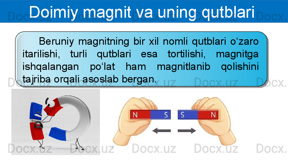 Doimiy magnit va uning qutblari 
        Beruniy  magnitning  bir  xil  nomli  qutblari  o‘zaro 
itarilishi,  turli  qutblari  esa  tortilishi,  magnitga 
ishqalangan  po‘lat  ham  magnitlanib  qolishini 
tajriba orqali asoslab bergan.   