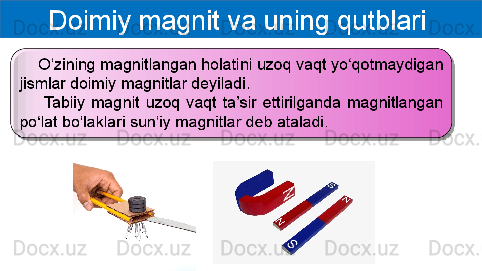 Doimiy magnit va uning qutblari 
     O‘zining magnitlangan holatini uzoq vaqt yo‘qotmaydigan 
jismlar doimiy magnitlar deyiladi.
        Tabiiy  magnit  uzoq  vaqt  ta’sir  ettirilganda  magnitlangan 
po‘lat bo‘laklari sun’iy magnitlar deb ataladi.   