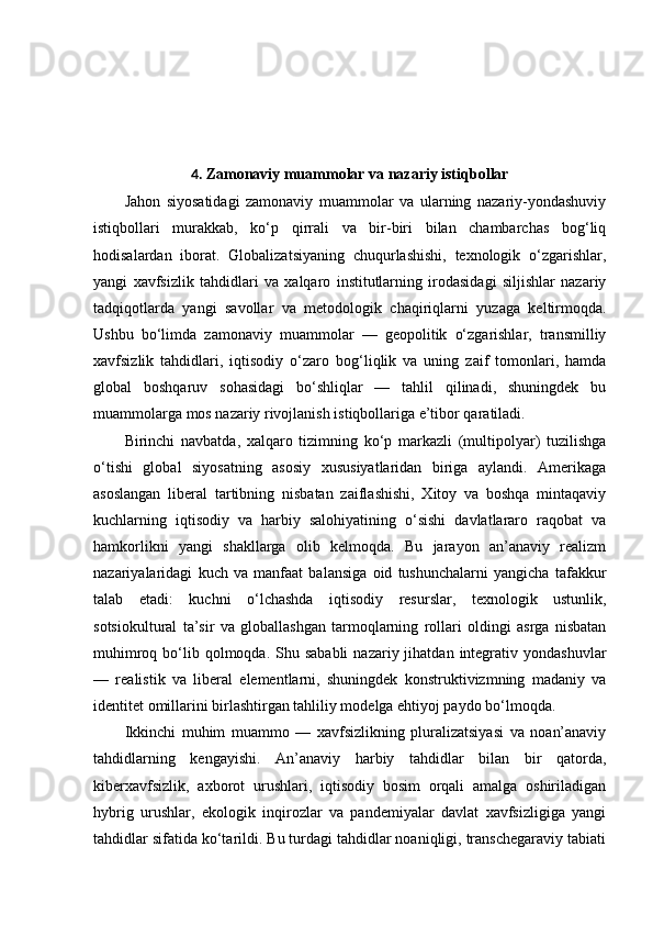 4.   Zamonaviy muammolar va nazariy istiqbollar
Jahon   siyosatidagi   zamonaviy   muammolar   va   ularning   nazariy-yondashuviy
istiqbollari   murakkab,   ko‘p   qirrali   va   bir-biri   bilan   chambarchas   bog‘liq
hodisalardan   iborat.   Globalizatsiyaning   chuqurlashishi,   texnologik   o‘zgarishlar,
yangi   xavfsizlik   tahdidlari   va   xalqaro   institutlarning   irodasidagi   siljishlar   nazariy
tadqiqotlarda   yangi   savollar   va   metodologik   chaqiriqlarni   yuzaga   keltirmoqda.
Ushbu   bo‘limda   zamonaviy   muammolar   —   geopolitik   o‘zgarishlar,   transmilliy
xavfsizlik   tahdidlari,   iqtisodiy   o‘zaro   bog‘liqlik   va   uning   zaif   tomonlari,   hamda
global   boshqaruv   sohasidagi   bo‘shliqlar   —   tahlil   qilinadi,   shuningdek   bu
muammolarga mos nazariy rivojlanish istiqbollariga e’tibor qaratiladi.
Birinchi   navbatda,   xalqaro   tizimning   ko‘p   markazli   (multipolyar)   tuzilishga
o‘tishi   global   siyosatning   asosiy   xususiyatlaridan   biriga   aylandi.   Amerikaga
asoslangan   liberal   tartibning   nisbatan   zaiflashishi,   Xitoy   va   boshqa   mintaqaviy
kuchlarning   iqtisodiy   va   harbiy   salohiyatining   o‘sishi   davlatlararo   raqobat   va
hamkorlikni   yangi   shakllarga   olib   kelmoqda.   Bu   jarayon   an’anaviy   realizm
nazariyalaridagi   kuch   va   manfaat   balansiga   oid   tushunchalarni   yangicha   tafakkur
talab   etadi:   kuchni   o‘lchashda   iqtisodiy   resurslar,   texnologik   ustunlik,
sotsiokultural   ta’sir   va   globallashgan   tarmoqlarning   rollari   oldingi   asrga   nisbatan
muhimroq  bo‘lib  qolmoqda.  Shu sababli   nazariy jihatdan  integrativ  yondashuvlar
—   realistik   va   liberal   elementlarni,   shuningdek   konstruktivizmning   madaniy   va
identitet omillarini birlashtirgan tahliliy modelga ehtiyoj paydo bo‘lmoqda.
Ikkinchi   muhim   muammo   —   xavfsizlikning   pluralizatsiyasi   va   noan’anaviy
tahdidlarning   kengayishi.   An’anaviy   harbiy   tahdidlar   bilan   bir   qatorda,
kiberxavfsizlik,   axborot   urushlari,   iqtisodiy   bosim   orqali   amalga   oshiriladigan
hybrig   urushlar,   ekologik   inqirozlar   va   pandemiyalar   davlat   xavfsizligiga   yangi
tahdidlar sifatida ko‘tarildi. Bu turdagi tahdidlar noaniqligi, transchegaraviy tabiati 