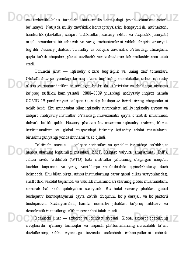 va   tezkorlik   bilan   tarqalishi   bois   milliy   darajadagi   javob   choralari   yetarli
bo‘lmaydi.   Natijada   milliy   xavfsizlik   kontseptsiyalarini   kengaytirish,   multiaktorli
hamkorlik   (davlatlar,   xalqaro   tashkilotlar,   xususiy   sektor   va   fuqarolik   jamiyati)
orqali   resurslarni   birlashtirish   va   yangi   mehanizmlarni   ishlab   chiqish   zaruriyati
tug‘ildi.   Nazariy   jihatdan   bu   milliy   va   xalqaro   xavfsizlik   o‘rtasidagi   chiziqlarni
qayta   ko‘rib   chiqishni,   plural   xavfsizlik   yondashuvlarini   takomillashtirishni   talab
etadi.
Uchinchi   jihat   —   iqtisodiy   o‘zaro   bog‘liqlik   va   uning   zaif   tomonlari.
Globallashuv   jarayonidagi   tarmoq  o‘zaro  bog‘liqligi   mamlakatlar   uchun   iqtisodiy
o‘sish   va   samaradorlikni   ta’minlagan   bo‘lsa-da,   u   krizislar   va   shoklarga   nisbatan
ko‘proq   zaiflikni   ham   yaratdi.   2008–2009   yillardagi   moliyaviy   inqiroz   hamda
COVID-19   pandemiyasi   xalqaro   iqtisodiy   boshqaruv   tizimlarining   chegaralarini
ochib berdi. Shu munosabat bilan iqtisodiy suverenitet, milliy iqtisodiy siyosat va
xalqaro   moliyaviy   institutlar   o‘rtasidagi   muvozanatni   qayta   o‘rnatish   muammosi
dolzarb   bo‘lib   qoldi.   Nazariy   jihatdan   bu   muammo   iqtisodiy   realizm,   liberal
institutionalizm   va   global   miqyosdagi   ijtimoiy   iqtisodiy   adolat   masalalarini
birlashtirgan yangi yondashuvlarni talab qiladi.
To‘rtinchi   masala   —   xalqaro   institutlar   va   qoidalar   tizimidagi   bo‘shliqlar
hamda   ularning   legitimligi   masalasi.   BMT,   Xalqaro   valyuta   jamg‘armasi   (IMF),
Jahon   savdo   tashkiloti   (WTO)   kabi   institutlar   jahonning   o‘zgargan   muqobil
kuchlar   taqsimoti   va   yangi   vazifalarga   moslashishda   qiyinchiliklarga   duch
kelmoqda. Shu bilan birga, ushbu institutlarning qaror qabul qilish jarayonlaridagi
shaffoflik, vakolat taqsimoti va vakillik muammolari ularning global muammolarni
samarali   hal   etish   qobiliyatini   susaytirdi.   Bu   holat   nazariy   jihatdan   global
boshqaruv   kontseptsiyasini   qayta   ko‘rib   chiqishni,   ko‘p   darajali   va   ko‘paktorli
boshqaruvni   kuchaytirishni,   hamda   normativ   jihatdan   ko‘proq   inkluziv   va
demokratik institutlarga e’tibor qaratishni talab qiladi.
Beshinchi   jihat   —   axborot   va   identitet   siyosati.   Global   axborot   bozorining
rivojlanishi,   ijtimoiy   tarmoqlar   va   raqamli   platformalarning   masshtabli   ta’siri
davlatlarning   ichki   siyosatiga   bevosita   aralashish   imkoniyatlarini   oshirdi. 