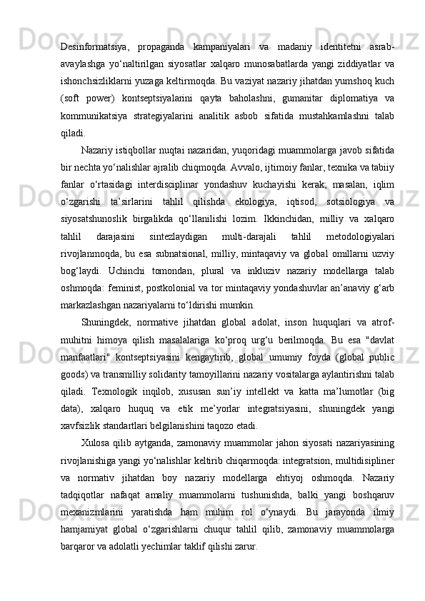 Desinformatsiya,   propaganda   kampaniyalari   va   madaniy   identitetni   asrab-
avaylashga   yo‘naltirilgan   siyosatlar   xalqaro   munosabatlarda   yangi   ziddiyatlar   va
ishonchsizliklarni yuzaga keltirmoqda. Bu vaziyat nazariy jihatdan yumshoq kuch
(soft   power)   kontseptsiyalarini   qayta   baholashni,   gumanitar   diplomatiya   va
kommunikatsiya   strategiyalarini   analitik   asbob   sifatida   mustahkamlashni   talab
qiladi.
Nazariy istiqbollar nuqtai nazaridan, yuqoridagi muammolarga javob sifatida
bir nechta yo‘nalishlar ajralib chiqmoqda. Avvalo, ijtimoiy fanlar, texnika va tabiiy
fanlar   o‘rtasidagi   interdisciplinar   yondashuv   kuchayishi   kerak;   masalan,   iqlim
o‘zgarishi   ta’sirlarini   tahlil   qilishda   ekologiya,   iqtisod,   sotsiologiya   va
siyosatshunoslik   birgalikda   qo‘llanilishi   lozim.   Ikkinchidan,   milliy   va   xalqaro
tahlil   darajasini   sintezlaydigan   multi-darajali   tahlil   metodologiyalari
rivojlanmoqda,   bu   esa   subnatsional,   milliy,   mintaqaviy   va   global   omillarni   uzviy
bog‘laydi.   Uchinchi   tomondan,   plural   va   inkluziv   nazariy   modellarga   talab
oshmoqda: feminist, postkolonial va tor mintaqaviy yondashuvlar an’anaviy g‘arb
markazlashgan nazariyalarni to‘ldirishi mumkin.
Shuningdek,   normative   jihatdan   global   adolat,   inson   huquqlari   va   atrof-
muhitni   himoya   qilish   masalalariga   ko‘proq   urg‘u   berilmoqda.   Bu   esa   "davlat
manfaatlari"   kontseptsiyasini   kengaytirib,   global   umumiy   foyda   (global   public
goods) va transmilliy solidarity tamoyillarini nazariy vositalarga aylantirishni talab
qiladi.   Texnologik   inqilob,   xususan   sun’iy   intellekt   va   katta   ma’lumotlar   (big
data),   xalqaro   huquq   va   etik   me’yorlar   integratsiyasini,   shuningdek   yangi
xavfsizlik standartlari belgilanishini taqozo etadi.
Xulosa   qilib  aytganda,   zamonaviy   muammolar   jahon   siyosati   nazariyasining
rivojlanishiga yangi yo‘nalishlar keltirib chiqarmoqda: integratsion, multidisipliner
va   normativ   jihatdan   boy   nazariy   modellarga   ehtiyoj   oshmoqda.   Nazariy
tadqiqotlar   nafaqat   amaliy   muammolarni   tushunishda,   balki   yangi   boshqaruv
mexanizmlarini   yaratishda   ham   muhim   rol   o‘ynaydi.   Bu   jarayonda   ilmiy
hamjamiyat   global   o‘zgarishlarni   chuqur   tahlil   qilib,   zamonaviy   muammolarga
barqaror va adolatli yechimlar taklif qilishi zarur. 