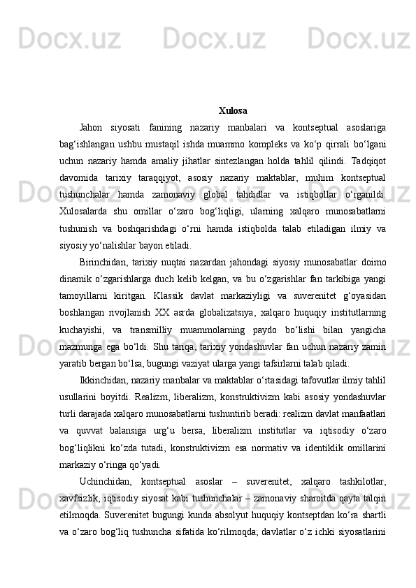 Xulosa
Jahon   siyosati   fanining   nazariy   manbalari   va   kontseptual   asoslariga
bag‘ishlangan   ushbu   mustaqil   ishda   muammo   kompleks   va   ko‘p   qirrali   bo‘lgani
uchun   nazariy   hamda   amaliy   jihatlar   sintezlangan   holda   tahlil   qilindi.   Tadqiqot
davomida   tarixiy   taraqqiyot,   asosiy   nazariy   maktablar,   muhim   kontseptual
tushunchalar   hamda   zamonaviy   global   tahdidlar   va   istiqbollar   o‘rganildi.
Xulosalarda   shu   omillar   o‘zaro   bog‘liqligi,   ularning   xalqaro   munosabatlarni
tushunish   va   boshqarishdagi   o‘rni   hamda   istiqbolda   talab   etiladigan   ilmiy   va
siyosiy yo‘nalishlar bayon etiladi.
Birinchidan,   tarixiy   nuqtai   nazardan   jahondagi   siyosiy   munosabatlar   doimo
dinamik   o‘zgarishlarga   duch   kelib   kelgan,   va   bu   o‘zgarishlar   fan   tarkibiga   yangi
tamoyillarni   kiritgan.   Klassik   davlat   markaziyligi   va   suverenitet   g‘oyasidan
boshlangan   rivojlanish   XX   asrda   globalizatsiya,   xalqaro   huquqiy   institutlarning
kuchayishi,   va   transmilliy   muammolarning   paydo   bo‘lishi   bilan   yangicha
mazmunga   ega   bo‘ldi.   Shu   tariqa,   tarixiy   yondashuvlar   fan   uchun   nazariy   zamin
yaratib bergan bo‘lsa, bugungi vaziyat ularga yangi tafsirlarni talab qiladi.
Ikkinchidan, nazariy manbalar va maktablar o‘rtasidagi tafovutlar ilmiy tahlil
usullarini   boyitdi.   Realizm,   liberalizm,   konstruktivizm   kabi   asosiy   yondashuvlar
turli darajada xalqaro munosabatlarni tushuntirib beradi: realizm davlat manfaatlari
va   quvvat   balansiga   urg‘u   bersa,   liberalizm   institutlar   va   iqtisodiy   o‘zaro
bog‘liqlikni   ko‘zda   tutadi,   konstruktivizm   esa   normativ   va   identiklik   omillarini
markaziy o‘ringa qo‘yadi. 
Uchinchidan,   kontseptual   asoslar   –   suverenitet,   xalqaro   tashkilotlar,
xavfsizlik, iqtisodiy siyosat  kabi  tushunchalar  – zamonaviy sharoitda qayta talqin
etilmoqda. Suverenitet bugungi  kunda absolyut  huquqiy kontseptdan ko‘ra shartli
va o‘zaro bog‘liq tushuncha  sifatida ko‘rilmoqda;  davlatlar o‘z ichki  siyosatlarini 