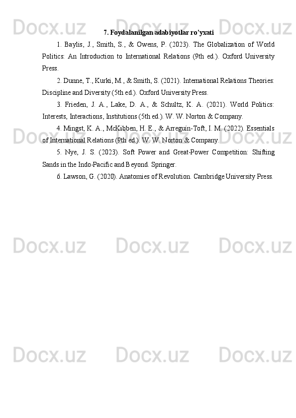 7. Foydalanilgan adabiyotlar ro'yxati
1.   Baylis,   J.,   Smith,   S.,   &   Owens,   P.   (2023).   The   Globalization   of   World
Politics:   An   Introduction   to   International   Relations   (9th   ed.).   Oxford   University
Press.
2. Dunne, T., Kurki, M., & Smith, S. (2021). International Relations Theories:
Discipline and Diversity (5th ed.). Oxford University Press.
3.   Frieden,   J.   A.,   Lake,   D.   A.,   &   Schultz,   K.   A.   (2021).   World   Politics:
Interests, Interactions, Institutions (5th ed.). W. W. Norton & Company.
4. Mingst, K. A., McKibben, H. E., & Arreguín-Toft, I. M. (2022). Essentials
of International Relations (9th ed.). W. W. Norton & Company.
5.   Nye,   J.   S.   (2023).   Soft   Power   and   Great-Power   Competition:   Shifting
Sands in the Indo-Pacific and Beyond. Springer.
6. Lawson, G. (2020). Anatomies of Revolution. Cambridge University Press. 