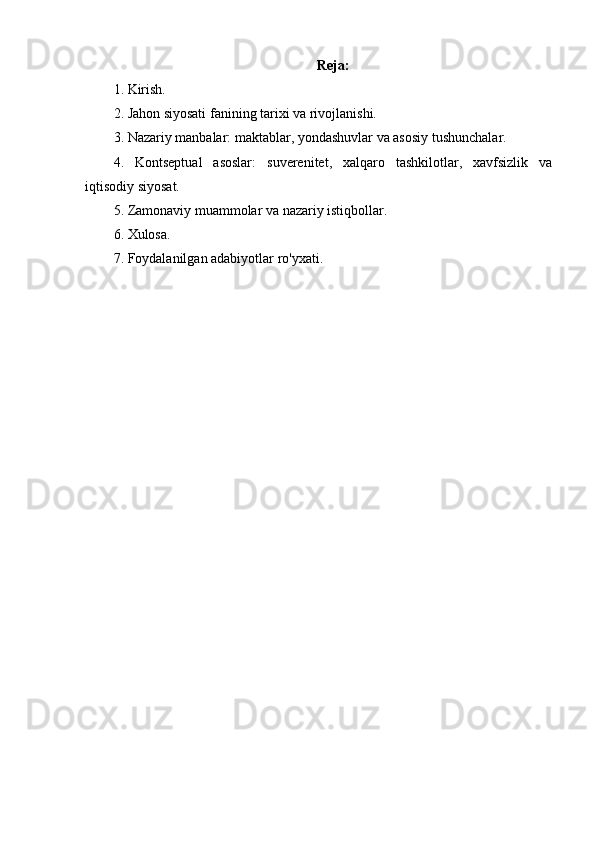 Reja:
1. Kirish.
2. Jahon siyosati fanining tarixi va rivojlanishi.
3. Nazariy manbalar: maktablar, yondashuvlar va asosiy tushunchalar.
4.   Kontseptual   asoslar:   suverenitet,   xalqaro   tashkilotlar,   xavfsizlik   va
iqtisodiy siyosat.
5. Zamonaviy muammolar va nazariy istiqbollar.
6. Xulosa.
7. Foydalanilgan adabiyotlar ro'yxati. 