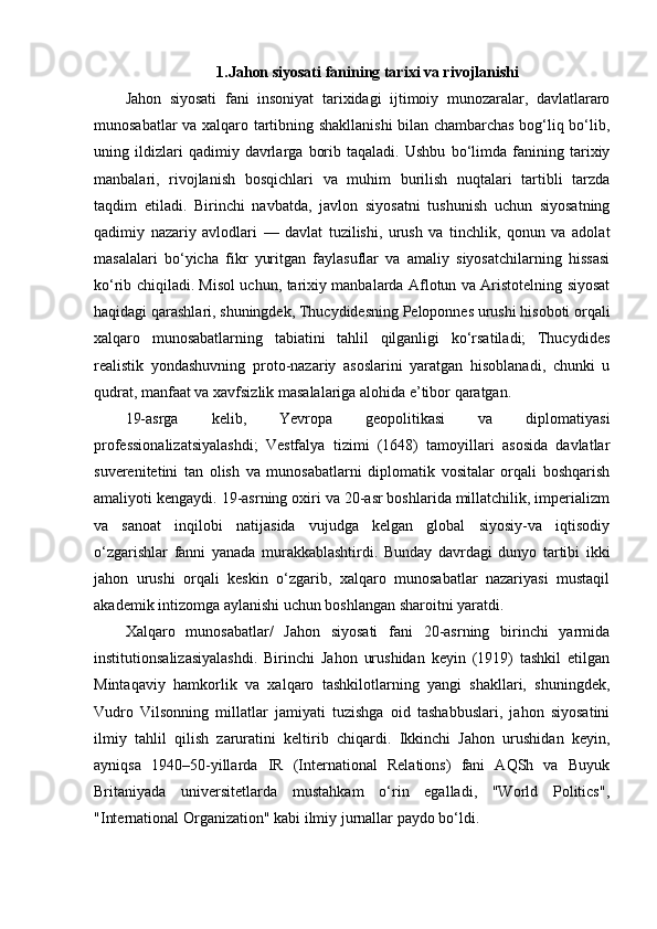 1.Jahon siyosati fanining tarixi va rivojlanishi
Jahon   siyosati   fani   insoniyat   tarixidagi   ijtimoiy   munozaralar,   davlatlararo
munosabatlar va xalqaro tartibning shakllanishi bilan chambarchas bog‘liq bo‘lib,
uning   ildizlari   qadimiy   davrlarga   borib   taqaladi.   Ushbu   bo‘limda   fanining   tarixiy
manbalari,   rivojlanish   bosqichlari   va   muhim   burilish   nuqtalari   tartibli   tarzda
taqdim   etiladi.   Birinchi   navbatda,   javlon   siyosatni   tushunish   uchun   siyosatning
qadimiy   nazariy   avlodlari   —   davlat   tuzilishi,   urush   va   tinchlik,   qonun   va   adolat
masalalari   bo‘yicha   fikr   yuritgan   faylasuflar   va   amaliy   siyosatchilarning   hissasi
ko‘rib chiqiladi. Misol uchun, tarixiy manbalarda Aflotun va Aristotelning siyosat
haqidagi qarashlari, shuningdek, Thucydidesning Peloponnes urushi hisoboti orqali
xalqaro   munosabatlarning   tabiatini   tahlil   qilganligi   ko‘rsatiladi;   Thucydides
realistik   yondashuvning   proto-nazariy   asoslarini   yaratgan   hisoblanadi,   chunki   u
qudrat, manfaat va xavfsizlik masalalariga alohida e’tibor qaratgan.
19-asrga   kelib,   Yevropa   geopolitikasi   va   diplomatiyasi
professionalizatsiyalashdi;   Vestfalya   tizimi   (1648)   tamoyillari   asosida   davlatlar
suverenitetini   tan   olish   va   munosabatlarni   diplomatik   vositalar   orqali   boshqarish
amaliyoti kengaydi. 19-asrning oxiri va 20-asr boshlarida millatchilik, imperializm
va   sanoat   inqilobi   natijasida   vujudga   kelgan   global   siyosiy-va   iqtisodiy
o‘zgarishlar   fanni   yanada   murakkablashtirdi.   Bunday   davrdagi   dunyo   tartibi   ikki
jahon   urushi   orqali   keskin   o‘zgarib,   xalqaro   munosabatlar   nazariyasi   mustaqil
akademik intizomga aylanishi uchun boshlangan sharoitni yaratdi.
Xalqaro   munosabatlar/   Jahon   siyosati   fani   20-asrning   birinchi   yarmida
institutionsalizasiyalashdi.   Birinchi   Jahon   urushidan   keyin   (1919)   tashkil   etilgan
Mintaqaviy   hamkorlik   va   xalqaro   tashkilotlarning   yangi   shakllari,   shuningdek,
Vudro   Vilsonning   millatlar   jamiyati   tuzishga   oid   tashabbuslari,   jahon   siyosatini
ilmiy   tahlil   qilish   zaruratini   keltirib   chiqardi.   Ikkinchi   Jahon   urushidan   keyin,
ayniqsa   1940–50-yillarda   IR   (International   Relations)   fani   AQSh   va   Buyuk
Britaniyada   universitetlarda   mustahkam   o‘rin   egalladi,   "World   Politics",
"International Organization" kabi ilmiy jurnallar paydo bo‘ldi.  
