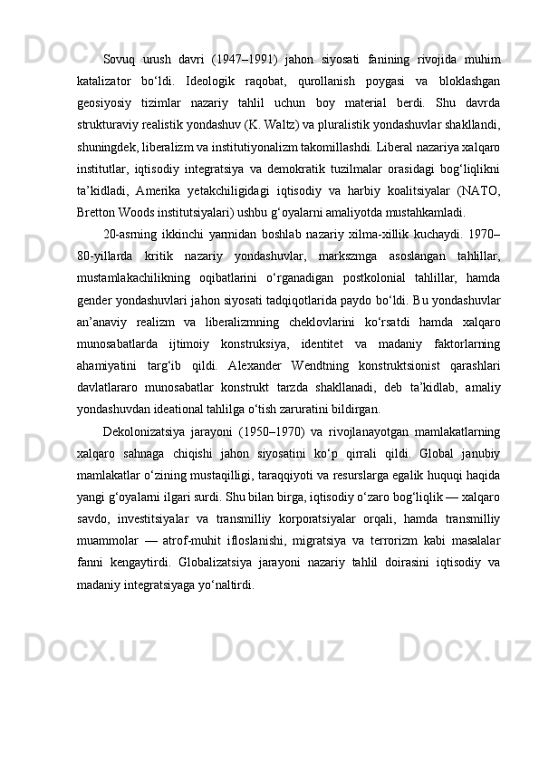 Sovuq   urush   davri   (1947–1991)   jahon   siyosati   fanining   rivojida   muhim
katalizator   bo‘ldi.   Ideologik   raqobat,   qurollanish   poygasi   va   bloklashgan
geosiyosiy   tizimlar   nazariy   tahlil   uchun   boy   material   berdi.   Shu   davrda
strukturaviy realistik yondashuv (K. Waltz) va pluralistik yondashuvlar shakllandi,
shuningdek, liberalizm va institutiyonalizm takomillashdi. Liberal nazariya xalqaro
institutlar,   iqtisodiy   integratsiya   va   demokratik   tuzilmalar   orasidagi   bog‘liqlikni
ta’kidladi,   Amerika   yetakchiligidagi   iqtisodiy   va   harbiy   koalitsiyalar   (NATO,
Bretton Woods institutsiyalari) ushbu g‘oyalarni amaliyotda mustahkamladi.
20-asrning   ikkinchi   yarmidan   boshlab   nazariy   xilma-xillik   kuchaydi.   1970–
80-yillarda   kritik   nazariy   yondashuvlar,   markszmga   asoslangan   tahlillar,
mustamlakachilikning   oqibatlarini   o‘rganadigan   postkolonial   tahlillar,   hamda
gender yondashuvlari jahon siyosati tadqiqotlarida paydo bo‘ldi. Bu yondashuvlar
an’anaviy   realizm   va   liberalizmning   cheklovlarini   ko‘rsatdi   hamda   xalqaro
munosabatlarda   ijtimoiy   konstruksiya,   identitet   va   madaniy   faktorlarning
ahamiyatini   targ‘ib   qildi.   Alexander   Wendtning   konstruktsionist   qarashlari
davlatlararo   munosabatlar   konstrukt   tarzda   shakllanadi,   deb   ta’kidlab,   amaliy
yondashuvdan ideational tahlilga o‘tish zaruratini bildirgan.
Dekolonizatsiya   jarayoni   (1950–1970)   va   rivojlanayotgan   mamlakatlarning
xalqaro   sahnaga   chiqishi   jahon   siyosatini   ko‘p   qirrali   qildi.   Global   janubiy
mamlakatlar o‘zining mustaqilligi, taraqqiyoti va resurslarga egalik huquqi haqida
yangi g‘oyalarni ilgari surdi. Shu bilan birga, iqtisodiy o‘zaro bog‘liqlik — xalqaro
savdo,   investitsiyalar   va   transmilliy   korporatsiyalar   orqali,   hamda   transmilliy
muammolar   —   atrof-muhit   ifloslanishi,   migratsiya   va   terrorizm   kabi   masalalar
fanni   kengaytirdi.   Globalizatsiya   jarayoni   nazariy   tahlil   doirasini   iqtisodiy   va
madaniy integratsiyaga yo‘naltirdi. 