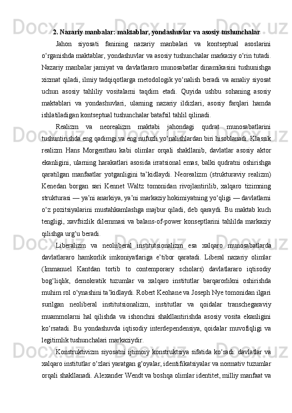 2. Nazariy manbalar: maktablar, yondashuvlar va asosiy tushunchalar
Jahon   siyosati   fanining   nazariy   manbalari   va   kontseptual   asoslarini
o‘rganishda maktablar, yondashuvlar va asosiy tushunchalar markaziy o‘rin tutadi.
Nazariy manbalar   jamiyat  va  davlatlararo munosabatlar   dinamikasini   tushunishga
xizmat qiladi, ilmiy tadqiqotlarga metodologik yo‘nalish beradi va amaliy siyosat
uchun   asosiy   tahliliy   vositalarni   taqdim   etadi.   Quyida   ushbu   sohaning   asosiy
maktablari   va   yondashuvlari,   ularning   nazariy   ildizlari,   asosiy   farqlari   hamda
ishlatiladigan kontseptual tushunchalar batafsil tahlil qilinadi.
Realizm   va   neorealizm   maktabi   jahondagi   qudrat   munosabatlarini
tushuntirishda eng qadimgi va eng nufuzli yo‘nalishlardan biri hisoblanadi. Klassik
realizm   Hans   Morgenthau   kabi   olimlar   orqali   shakllanib,   davlatlar   asosiy   aktor
ekanligini, ularning harakatlari  asosida  irratsional  emas,  balki  qudratni  oshirishga
qaratilgan   manfaatlar   yotganligini   ta’kidlaydi.   Neorealizm   (strukturaviy   realizm)
Kenedan   borgan   sari   Kennet   Waltz   tomonidan   rivojlantirilib,   xalqaro   tizimning
strukturasi — ya’ni anarkiya, ya’ni markaziy hokimiyatning yo‘qligi — davlatlarni
o‘z pozitsiyalarini  mustahkamlashga majbur  qiladi, deb qaraydi. Bu maktab kuch
tengligi,   xavfsizlik   dilemmasi   va   balans-of-power   konseptlarini   tahlilda   markaziy
qilishga urg‘u beradi.
Liberalizm   va   neoliiberal   institut sionalizm   esa   xalqaro   munosabatlarda
davlatlararo   hamkorlik   imkoniyatlariga   e’tibor   qaratadi.   Liberal   nazariy   olimlar
(Immanuel   Kantdan   tortib   to   contemporary   scholars)   davlatlararo   iqtisodiy
bog‘liqlik,   demokratik   tuzumlar   va   xalqaro   institutlar   barqarorlikni   oshirishda
muhim rol o‘ynashini ta’kidlaydi. Robert Keohane va Joseph Nye tomonidan ilgari
surilgan   neoliberal   institut sionalizm,   institutlar   va   qoidalar   transchegaraviy
muammolarni   hal   qilishda   va   ishonchni   shakllantirishda   asosiy   vosita   ekanligini
ko‘rsatadi.   Bu   yondashuvda   iqtisodiy   interdependensiya,   qoidalar   muvofiqligi   va
legitimlik tushunchalari markaziydir.
Konstrukt ivizm siyosatni  ijtimoiy konstruktsiya sifatida ko‘radi:  davlatlar va
xalqaro institutlar o‘zlari yaratgan g‘oyalar, identifikatsiyalar va normativ tuzumlar
orqali shakllanadi. Alexander Wendt va boshqa olimlar identitet, milliy manfaat va 