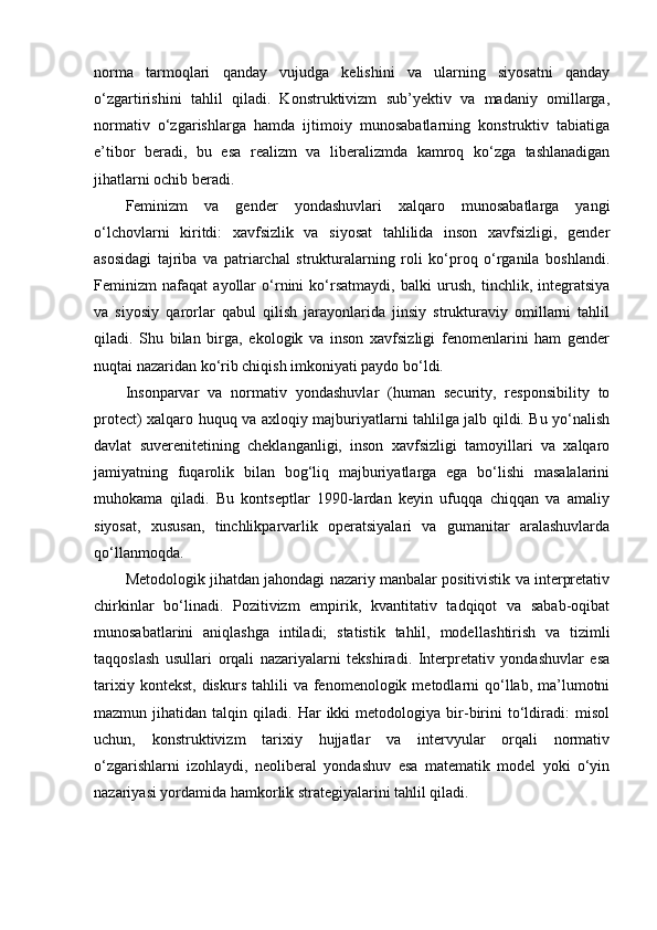 norma   tarmoqlari   qanday   vujudga   kelishini   va   ularning   siyosatni   qanday
o‘zgartirishini   tahlil   qiladi.   Konstruktivizm   sub’yektiv   va   madaniy   omillarga,
normativ   o‘zgarishlarga   hamda   ijtimoiy   munosabatlarning   konstruktiv   tabiatiga
e’tibor   beradi,   bu   esa   realizm   va   liberalizmda   kamroq   ko‘zga   tashlanadigan
jihatlarni ochib beradi.
Feminizm   va   gender   yondashuvlari   xalqaro   munosabatlarga   yangi
o‘lchovlarni   kiritdi:   xavfsizlik   va   siyosat   tahlilida   inson   xavfsizligi,   gender
asosidagi   tajriba   va   patriarchal   strukturalarning   roli   ko‘proq   o‘rganila   boshlandi.
Feminizm   nafaqat   ayollar   o‘rnini   ko‘rsatmaydi,   balki   urush,   tinchlik,   integratsiya
va   siyosiy   qarorlar   qabul   qilish   jarayonlarida   jinsiy   strukturaviy   omillarni   tahlil
qiladi.   Shu   bilan   birga,   ekologik   va   inson   xavfsizligi   fenomenlarini   ham   gender
nuqtai nazaridan ko‘rib chiqish imkoniyati paydo bo‘ldi.
Insonparvar   va   normativ   yondashuvlar   (human   security,   responsibility   to
protect) xalqaro huquq va axloqiy majburiyatlarni tahlilga jalb qildi. Bu yo‘nalish
davlat   suverenitetining   cheklanganligi,   inson   xavfsizligi   tamoyillari   va   xalqaro
jamiyatning   fuqarolik   bilan   bog‘liq   majburiyatlarga   ega   bo‘lishi   masalalarini
muhokama   qiladi.   Bu   kontseptlar   1990-lardan   keyin   ufuqqa   chiqqan   va   amaliy
siyosat,   xususan,   tinchlikparvarlik   operatsiyalari   va   gumanitar   aralashuvlarda
qo‘llanmoqda.
Metodologik jihatdan jahondagi nazariy manbalar positivistik va interpretativ
chirkinlar   bo‘linadi.   Pozitivizm   empirik,   kvantitativ   tadqiqot   va   sabab-oqibat
munosabatlarini   aniqlashga   intiladi;   statistik   tahlil,   model lashtirish   va   tizimli
taqqoslash   usullari   orqali   nazariyalarni   tekshiradi.   Interpretativ   yondashuvlar   esa
tarixiy  kontekst,   diskurs  tahlili  va  fenomenologik  metodlarni  qo‘llab,  ma’lumotni
mazmun  jihatidan   talqin  qiladi.   Har   ikki   metodologiya   bir-birini   to‘ldiradi:   misol
uchun,   konstruk tivizm   tarixiy   hujjatlar   va   intervyular   orqali   normativ
o‘zgarishlarni   izohlaydi,   neoliberal   yondashuv   esa   matematik   model   yoki   o‘yin
nazariyasi yordamida hamkorlik strategiyalarini tahlil qiladi. 