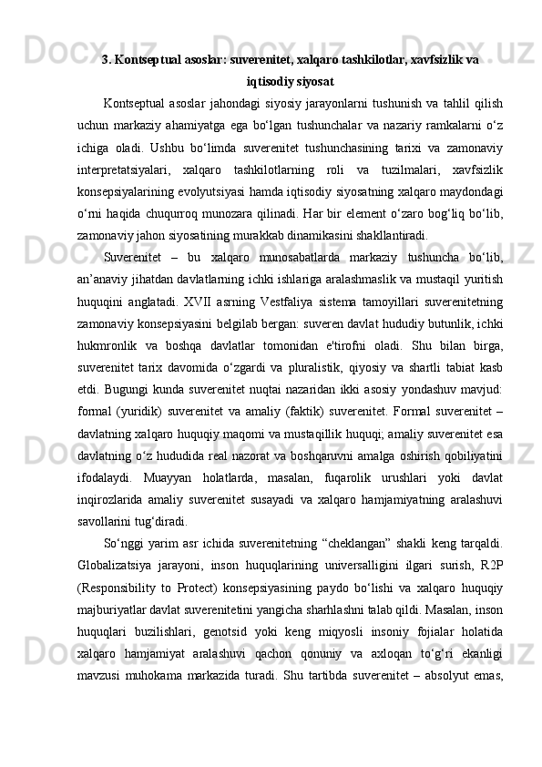 3.   Kontseptual asoslar: suverenitet, xalqaro tashkilotlar, xavfsizlik va
iqtisodiy siyosat
Kontseptual   asoslar   jahondagi   siyosiy   jarayonlarni   tushunish   va   tahlil   qilish
uchun   markaziy   ahamiyatga   ega   bo‘lgan   tushunchalar   va   nazariy   ramkalarni   o‘z
ichiga   oladi.   Ushbu   bo‘limda   suverenitet   tushunchasining   tarixi   va   zamonaviy
interpretatsiyalari,   xalqaro   tashkilotlarning   roli   va   tuzilmalari,   xavfsizlik
konsepsiyalarining evolyutsiyasi hamda iqtisodiy siyosatning xalqaro maydondagi
o‘rni   haqida  chuqurroq  munozara  qilinadi.  Har  bir   element   o‘zaro  bog‘liq  bo‘lib,
zamonaviy jahon siyosatining murakkab dinamikasini shakllantiradi.
Suverenitet   –   bu   xalqaro   munosabatlarda   markaziy   tushuncha   bo‘lib,
an’anaviy jihatdan davlatlarning ichki ishlariga aralashmaslik va mustaqil yuritish
huquqini   anglatadi.   XVII   asrning   Vestfaliya   sistema   tamoyillari   suverenitetning
zamonaviy konsepsiyasini belgilab bergan: suveren davlat hududiy butunlik, ichki
hukmronlik   va   boshqa   davlatlar   tomonidan   e'tirofni   oladi.   Shu   bilan   birga,
suverenitet   tarix   davomida   o‘zgardi   va   pluralistik,   qiyosiy   va   shartli   tabiat   kasb
etdi.   Bugungi   kunda   suverenitet   nuqtai   nazaridan   ikki   asosiy   yondashuv   mavjud:
formal   (yuridik)   suverenitet   va   amaliy   (faktik)   suverenitet.   Formal   suverenitet   –
davlatning xalqaro huquqiy maqomi va mustaqillik huquqi; amaliy suverenitet esa
davlatning o z  hududida real   nazorat  va  boshqaruvni  amalga  oshirish  qobiliyatiniʻ
ifodalaydi.   Muayyan   holatlarda,   masalan,   fuqarolik   urushlari   yoki   davlat
inqirozlarida   amaliy   suverenitet   susayadi   va   xalqaro   hamjamiyatning   aralashuvi
savollarini tug‘diradi.
So‘nggi   yarim   asr   ichida   suverenitetning   “cheklangan”   shakli   keng   tarqaldi.
Globalizatsiya   jarayoni,   inson   huquqlarining   universalligini   ilgari   surish,   R2P
(Responsibility   to   Protect)   konsepsiyasining   paydo   bo‘lishi   va   xalqaro   huquqiy
majburiyatlar davlat suverenitetini yangicha sharhlashni talab qildi. Masalan, inson
huquqlari   buzilishlari,   genotsid   yoki   keng   miqyosli   insoniy   fojialar   holatida
xalqaro   hamjamiyat   aralashuvi   qachon   qonuniy   va   axloqan   to‘g‘ri   ekanligi
mavzusi   muhokama   markazida   turadi.   Shu   tartibda   suverenitet   –   absolyut   emas, 