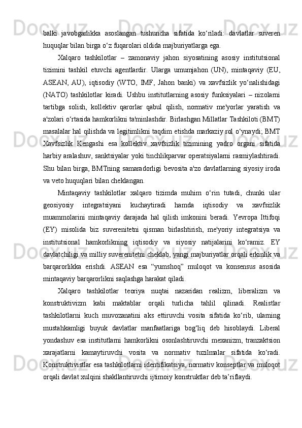 balki   javobgarlikka   asoslangan   tushuncha   sifatida   ko‘riladi:   davlatlar   suveren
huquqlar bilan birga o‘z fuqarolari oldida majburiyatlarga ega.
Xalqaro   tashkilotlar   –   zamonaviy   jahon   siyosatining   asosiy   institutsional
tizimini   tashkil   etuvchi   agentlardir.   Ularga   umumjahon   (UN),   mintaqaviy   (EU,
ASEAN,   AU),   iqtisodiy   (WTO,   IMF,   Jahon   banki)   va   xavfsizlik   yo‘nalishidagi
(NATO)   tashkilotlar   kiradi.   Ushbu   institutlarning   asosiy   funksiyalari   –   nizolarni
tartibga   solish,   kollektiv   qarorlar   qabul   qilish,   normativ   me'yorlar   yaratish   va
a'zolari o‘rtasida hamkorlikni ta'minlashdir. Birlashgan Millatlar Tashkiloti (BMT)
masalalar hal qilishda va legitimlikni taqdim etishda markaziy rol o‘ynaydi; BMT
Xavfsizlik   Kengashi   esa   kollektiv   xavfsizlik   tizimining   yadro   organi   sifatida
harbiy aralashuv, sanktsiyalar yoki tinchlikparvar operatsiyalarni rasmiylashtiradi.
Shu bilan birga, BMTning samaradorligi bevosita a'zo davlatlarning siyosiy iroda
va veto huquqlari bilan cheklangan.
Mintaqaviy   tashkilotlar   xalqaro   tizimda   muhim   o‘rin   tutadi,   chunki   ular
geosiyosiy   integratsiyani   kuchaytiradi   hamda   iqtisodiy   va   xavfsizlik
muammolarini   mintaqaviy   darajada   hal   qilish   imkonini   beradi.   Yevropa   Ittifoqi
(EY)   misolida   biz   suverenitetni   qisman   birlashtirish,   me'yoriy   integratsiya   va
institutsional   hamkorlikning   iqtisodiy   va   siyosiy   natijalarini   ko‘ramiz.   EY
davlatchiligi va milliy suverenitetni cheklab, yangi majburiyatlar orqali erkinlik va
barqarorlikka   erishdi.   ASEAN   esa   “yumshoq”   muloqot   va   konsensus   asosida
mintaqaviy barqarorlikni saqlashga harakat qiladi.
Xalqaro   tashkilotlar   teoriya   nuqtai   nazaridan   realizm,   liberalizm   va
konstruktivizm   kabi   maktablar   orqali   turlicha   tahlil   qilinadi.   Realistlar
tashkilotlarni   kuch   muvozanatini   aks   ettiruvchi   vosita   sifatida   ko‘rib,   ularning
mustahkamligi   buyuk   davlatlar   manfaatlariga   bog‘liq   deb   hisoblaydi.   Liberal
yondashuv   esa   institutlarni   hamkorlikni   osonlashtiruvchi   mexanizm,   tranzaktsion
xarajatlarni   kamaytiruvchi   vosita   va   normativ   tuzilmalar   sifatida   ko‘radi.
Konstruktivistlar esa tashkilotlarni identifikatsiya, normativ konseptlar va muloqot
orqali davlat xulqini shakllantiruvchi ijtimoiy konstruktlar deb ta’riflaydi. 