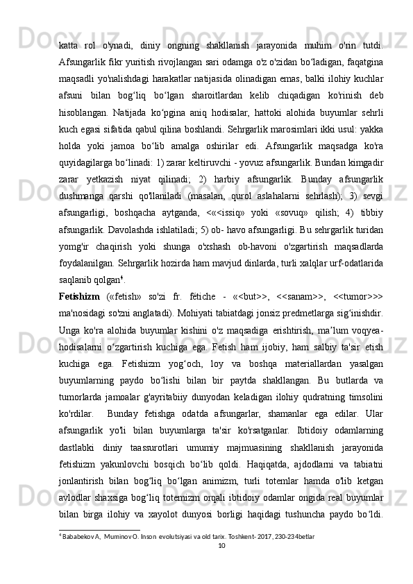 katta   rol   o'ynadi,   diniy   ongning   shakllanish   jarayonida   muhim   o'rin   tutdi.
Afsungarlik fikr yuritish rivojlangan sari odamga o'z o'zidan bo ladigan, faqatginaʻ
maqsadli  yo'nalishdagi  harakatlar  natijasida  olinadigan  emas, balki  ilohiy kuchlar
afsuni   bilan   bog liq   bo lgan   sharoitlardan   kelib   chiqadigan   ko'rinish   deb	
ʻ ʻ
hisoblangan.   Natijada   ko pgina   aniq   hodisalar,   hattoki   alohida   buyumlar   sehrli	
ʻ
kuch egasi sifatida qabul qilina boshlandi. Sehrgarlik marosimlari ikki usul: yakka
holda   yoki   jamoa   bo lib   amalga   oshirilar   edi.   Afsungarlik   maqsadga   ko'ra	
ʻ
quyidagilarga bo linadi: 1) zarar keltiruvchi - yovuz afsungarlik. Bundan kimgadir	
ʻ
zarar   yetkazish   niyat   qilinadi;   2)   harbiy   afsungarlik.   Bunday   afsungarlik
dushmanga   qarshi   qo'llaniladi   (masalan,   qurol   aslahalarni   sehrlash);   3)   sevgi
afsungarligi,   boshqacha   aytganda,   <«<issiq»   yoki   «sovuq»   qilish;   4)   tibbiy
afsungarlik. Davolashda ishlatiladi; 5) ob- havo afsungarligi. Bu sehrgarlik turidan
yomg'ir   chaqirish   yoki   shunga   o'xshash   ob-havoni   o'zgartirish   maqsadlarda
foydalanilgan. Sehrgarlik hozirda ham mavjud dinlarda, turli xalqlar urf-odatlarida
saqlanib qolgan 4
.
Fetishizm   («fetish»   so'zi   fr.   fétiche   -   «<but>>,   <<sanam>>,   <<tumor>>>
ma'nosidagi so'zni anglatadi). Mohiyati tabiatdagi jonsiz predmetlarga sig inishdir.	
ʻ
Unga   ko'ra   alohida   buyumlar   kishini   o'z   maqsadiga   erishtirish,   ma lum   voqyea-	
ʼ
hodisalarni   o zgartirish   kuchiga   ega.   Fetish   ham   ijobiy,   ham   salbiy   ta'sir   etish	
ʻ
kuchiga   ega.   Fetishizm   yog och,   loy   va   boshqa   materiallardan   yasalgan	
ʻ
buyumlarning   paydo   bo lishi   bilan   bir   paytda   shakllangan.   Bu   butlarda   va	
ʻ
tumorlarda   jamoalar   g'ayritabiiy   dunyodan   keladigan   ilohiy   qudratning   timsolini
ko'rdilar.     Bunday   fetishga   odatda   afsungarlar,   shamanlar   ega   edilar.   Ular
afsungarlik   yo'li   bilan   buyumlarga   ta'sir   ko'rsatganlar.   Ibtidoiy   odamlarning
dastlabki   diniy   taassurotlari   umumiy   majmuasining   shakllanish   jarayonida
fetishizm   yakunlovchi   bosqich   bo lib   qoldi.   Haqiqatda,   ajdodlarni   va   tabiatni	
ʻ
jonlantirish   bilan   bog liq   bo lgan   animizm,   turli   totemlar   hamda   o'lib   ketgan	
ʻ ʻ
avlodlar   shaxsiga   bog liq   totemizm   orqali   ibtidoiy  odamlar   ongida  real   buyumlar
ʻ
bilan   birga   ilohiy   va   xayolot   dunyosi   borligi   haqidagi   tushuncha   paydo   bo ldi.	
ʻ
4
 Bababekov A,  Muminov O. Inson  evolutsiyasi va old tarix. Toshkent- 2017, 230-234betlar
10 