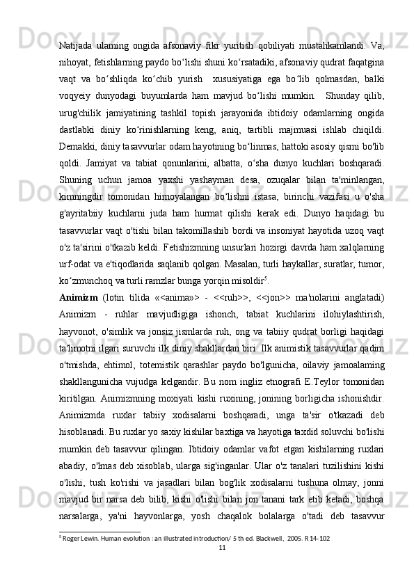 Natijada   ulaming   ongida   afsonaviy   fikr   yuritish   qobiliyati   mustahkamlandi.   Va,
nihoyat, fetishlarning paydo bo lishi shuni ko rsatadiki, afsonaviy qudrat faqatginaʻ ʻ
vaqt   va   bo shliqda   ko chib   yurish     xususiyatiga   ega   bo lib   qolmasdan,   balki	
ʻ ʻ ʻ
voqyeiy   dunyodagi   buyumlarda   ham   mavjud   bo lishi   mumkin.     Shunday   qilib,	
ʻ
urug'chilik   jamiyatining   tashkil   topish   jarayonida   ibtidoiy   odamlarning   ongida
dastlabki   diniy   ko rinishlarning   keng,   aniq,   tartibli   majmuasi   ishlab   chiqildi.	
ʻ
Demakki, diniy tasavvurlar odam hayotining bo linmas, hattoki asosiy qismi bo'lib	
ʻ
qoldi.   Jamiyat   va   tabiat   qonunlarini,   albatta,   o sha   dunyo   kuchlari   boshqaradi.
ʻ
Shuning   uchun   jamoa   yaxshi   yashayman   desa,   ozuqalar   bilan   ta'minlangan,
kimningdir   tomonidan   himoyalangan   bo lishni   istasa,   birinchi   vazifasi   u   o'sha	
ʻ
g'ayritabiiy   kuchlarni   juda   ham   hurmat   qilishi   kerak   edi.   Dunyo   haqidagi   bu
tasavvurlar  vaqt   o'tishi   bilan takomillashib  bordi  va  insoniyat   hayotida uzoq  vaqt
o'z ta'sirini o'tkazib keldi. Fetishizmning unsurlari hozirgi davrda ham xalqlarning
urf-odat va e'tiqodlarida saqlanib qolgan. Masalan, turli haykallar, suratlar, tumor,
ko zmunchoq va turli ramzlar bunga yorqin misoldir	
ʻ 5
.                          
Animizm   (lotin   tilida   «<anima»>   -   <<ruh>>,   <<jon>>   ma'nolarini   anglatadi)
Animizm   -   ruhlar   mavjudligiga   ishonch,   tabiat   kuchlarini   ilohiylashtirish,
hayvonot,   o'simlik   va   jonsiz   jismlarda   ruh,   ong   va   tabiiy   qudrat   borligi   haqidagi
ta'limotni ilgari suruvchi ilk diniy shakllardan biri. Ilk animistik tasavvurlar qadim
o'tmishda,   ehtimol,   totemistik   qarashlar   paydo   bo'lgunicha,   oilaviy   jamoalaming
shakllangunicha   vujudga   kelgandir.   Bu   nom   ingliz   etnografi   E.Teylor   tomonidan
kiritilgan.   Animizmning   moxiyati   kishi   ruxining,   jonining   borligicha   ishonishdir.
Animizmda   ruxlar   tabiiy   xodisalarni   boshqaradi,   unga   ta'sir   o'tkazadi   deb
hisoblanadi. Bu ruxlar yo saxiy kishilar baxtiga va hayotiga taxdid soluvchi bo'lishi
mumkin   deb   tasavvur   qilingan.   Ibtidoiy   odamlar   vafot   etgan   kishilarning   ruxlari
abadiy,   o'lmas   deb  xisoblab,   ularga   sig'inganlar.   Ular   o'z   tanalari   tuzilishini   kishi
o'lishi,   tush   ko'rishi   va   jasadlari   bilan   bog'lik   xodisalarni   tushuna   olmay,   jonni
mavjud   bir   narsa   deb   bilib,   kishi   o'lishi   bilan   jon   tanani   tark   etib   ketadi,   boshqa
narsalarga,   ya'ni   hayvonlarga,   yosh   chaqalok   bolalarga   o'tadi   deb   tasavvur
5
 Roger Lewin. Human evolution   : an illustrated introduction/ 5 th ed. Blackwell,  2005. R 14-102 
11 