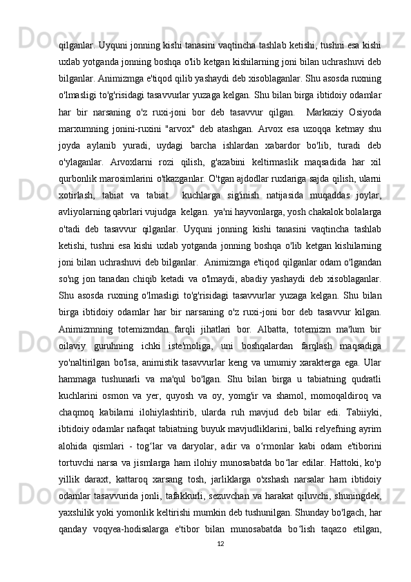 qilganlar. Uyquni jonning kishi tanasini vaqtincha tashlab ketishi, tushni esa kishi
uxlab yotganda jonning boshqa o'lib ketgan kishilarning joni bilan uchrashuvi deb
bilganlar. Animizmga e'tiqod qilib yashaydi deb xisoblaganlar. Shu asosda ruxning
o'lmasligi to'g'risidagi tasavvurlar yuzaga kelgan. Shu bilan birga ibtidoiy odamlar
har   bir   narsaning   o'z   ruxi-joni   bor   deb   tasavvur   qilgan.     Markaziy   Osiyoda
marxumning   jonini-ruxini   "arvox"   deb   atashgan.   Arvox   esa   uzoqqa   ketmay   shu
joyda   aylanib   yuradi,   uydagi   barcha   ishlardan   xabardor   bo'lib,   turadi   deb
o'ylaganlar.   Arvoxlarni   rozi   qilish,   g'azabini   keltirmaslik   maqsadida   har   xil
qurbonlik marosimlarini o'tkazganlar. O'tgan ajdodlar ruxlariga sajda qilish, ularni
xotirlash,   tabiat   va   tabiat     kuchlarga   sig'inish   natijasida   muqaddas   joylar,
avliyolarning qabrlari vujudga  kelgan.  ya'ni hayvonlarga, yosh chakalok bolalarga
o'tadi   deb   tasavvur   qilganlar.   Uyquni   jonning   kishi   tanasini   vaqtincha   tashlab
ketishi,   tushni   esa   kishi   uxlab   yotganda   jonning   boshqa   o'lib   ketgan   kishilarning
joni bilan uchrashuvi deb bilganlar.   Animizmga e'tiqod qilganlar odam o'lgandan
so'ng   jon   tanadan   chiqib   ketadi   va   o'lmaydi,   abadiy   yashaydi   deb   xisoblaganlar.
Shu   asosda   ruxning   o'lmasligi   to'g'risidagi   tasavvurlar   yuzaga   kelgan.   Shu   bilan
birga   ibtidoiy   odamlar   har   bir   narsaning   o'z   ruxi-joni   bor   deb   tasavvur   kilgan.
Animizmning   totemizmdan   farqli   jihatlari   bor.   Albatta,   totemizm   ma'lum   bir
oilaviy   guruhning   ichki   iste'moliga,   uni   boshqalardan   farqlash   maqsadiga
yo'naltirilgan   bo'lsa,   animistik   tasavvurlar   keng   va   umumiy   xarakterga   ega.   Ular
hammaga   tushunarli   va   ma'qul   bo'lgan.   Shu   bilan   birga   u   tabiatning   qudratli
kuchlarini   osmon   va   yer,   quyosh   va   oy,   yomg'ir   va   shamol,   momoqaldiroq   va
chaqmoq   kabilarni   ilohiylashtirib,   ularda   ruh   mavjud   deb   bilar   edi.   Tabiiyki,
ibtidoiy odamlar nafaqat tabiatning buyuk mavjudliklarini, balki relyefning ayrim
alohida   qismlari   -   tog lar   va   daryolar,   adir   va   o rmonlar   kabi   odam   e'tiboriniʻ ʻ
tortuvchi   narsa   va   jismlarga   ham   ilohiy   munosabatda   bo lar   edilar.   Hattoki,   ko'p	
ʻ
yillik   daraxt,   kattaroq   xarsang   tosh,   jarliklarga   o'xshash   narsalar   ham   ibtidoiy
odamlar   tasavvurida  jonli,  tafakkurli,  sezuvchan  va  harakat  qiluvchi,  shuningdek,
yaxshilik yoki yomonlik keltirishi mumkin deb tushunilgan. Shunday bo'lgach, har
qanday   voqyea-hodisalarga   e'tibor   bilan   munosabatda   bo lish   taqazo   etilgan,	
ʻ
12 