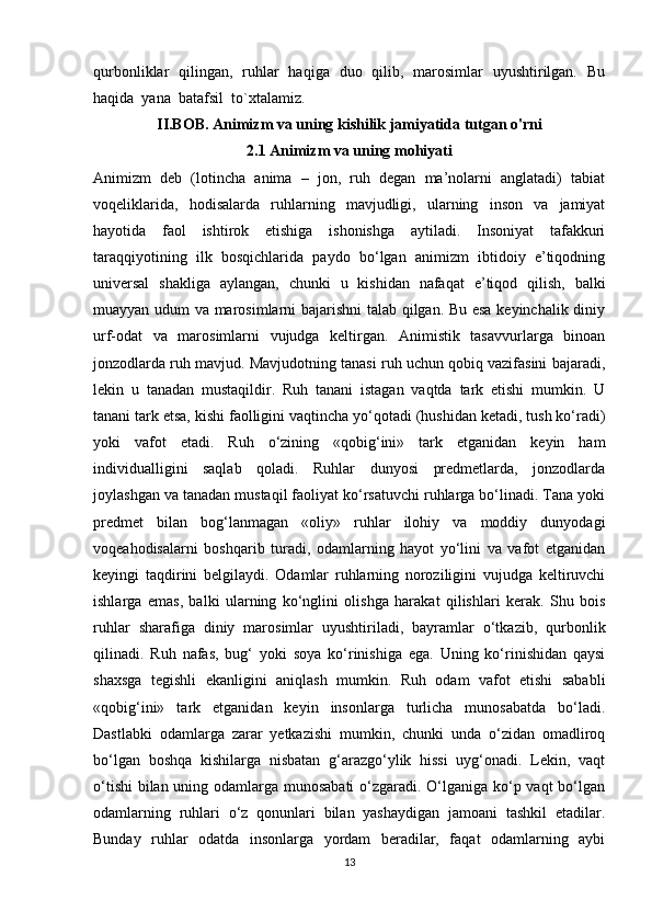 qurbonliklar   qilingan,   ruhlar   haqiga   duo   qilib,   marosimlar   uyushtirilgan.   Bu
haqida  yana  batafsil  to`xtalamiz.
II.BOB. Animizm va uning kishilik jamiyatida tutgan o'rni
2.1 Animizm va uning mohiyati
Animizm   deb   (lotincha   anima   –   jon,   ruh   degan   ma’nolarni   anglatadi)   tabiat
voqeliklarida,   hodisalarda   ruhlarning   mavjudligi,   ularning   inson   va   jamiyat
hayotida   faol   ishtirok   etishiga   ishonishga   aytiladi.   Insoniyat   tafakkuri
taraqqiyotining   ilk   bosqichlarida   paydo   bo‘lgan   animizm   ibtidoiy   e’tiqodning
universal   shakliga   aylangan,   chunki   u   kishidan   nafaqat   e’tiqod   qilish,   balki
muayyan udum va marosimlarni bajarishni  talab qilgan. Bu esa keyinchalik diniy
urf-odat   va   marosimlarni   vujudga   keltirgan.   Animistik   tasavvurlarga   binoan
jonzodlarda ruh mavjud. Mavjudotning tanasi ruh uchun qobiq vazifasini bajaradi,
lekin   u   tanadan   mustaqildir.   Ruh   tanani   istagan   vaqtda   tark   etishi   mumkin.   U
tanani tark etsa, kishi faolligini vaqtincha yo‘qotadi (hushidan ketadi, tush ko‘radi)
yoki   vafot   etadi.   Ruh   o‘zining   «qobig‘ini»   tark   etganidan   keyin   ham
individualligini   saqlab   qoladi.   Ruhlar   dunyosi   predmetlarda,   jonzodlarda
joylashgan va tanadan mustaqil faoliyat ko‘rsatuvchi ruhlarga bo‘linadi. Tana yoki
predmet   bilan   bog‘lanmagan   «oliy»   ruhlar   ilohiy   va   moddiy   dunyodagi
voqeahodisalarni   boshqarib   turadi,   odamlarning   hayot   yo‘lini   va   vafot   etganidan
keyingi   taqdirini   belgilaydi.   Odamlar   ruhlarning   noroziligini   vujudga   keltiruvchi
ishlarga   emas,   balki   ularning   ko‘nglini   olishga   harakat   qilishlari   kerak.   Shu   bois
ruhlar   sharafiga   diniy   marosimlar   uyushtiriladi,   bayramlar   o‘tkazib,   qurbonlik
qilinadi.   Ruh   nafas,   bug‘   yoki   soya   ko‘rinishiga   ega.   Uning   ko‘rinishidan   qaysi
shaxsga   tegishli   ekanligini   aniqlash   mumkin.   Ruh   odam   vafot   etishi   sababli
«qobig‘ini»   tark   etganidan   keyin   insonlarga   turlicha   munosabatda   bo‘ladi.
Dastlabki   odamlarga   zarar   yetkazishi   mumkin,   chunki   unda   o‘zidan   omadliroq
bo‘lgan   boshqa   kishilarga   nisbatan   g‘arazgo‘ylik   hissi   uyg‘onadi.   Lekin,   vaqt
o‘tishi  bilan uning odamlarga munosabati  o‘zgaradi. O‘lganiga ko‘p vaqt  bo‘lgan
odamlarning   ruhlari   o‘z   qonunlari   bilan   yashaydigan   jamoani   tashkil   etadilar.
Bunday   ruhlar   odatda   insonlarga   yordam   beradilar,   faqat   odamlarning   aybi
13 