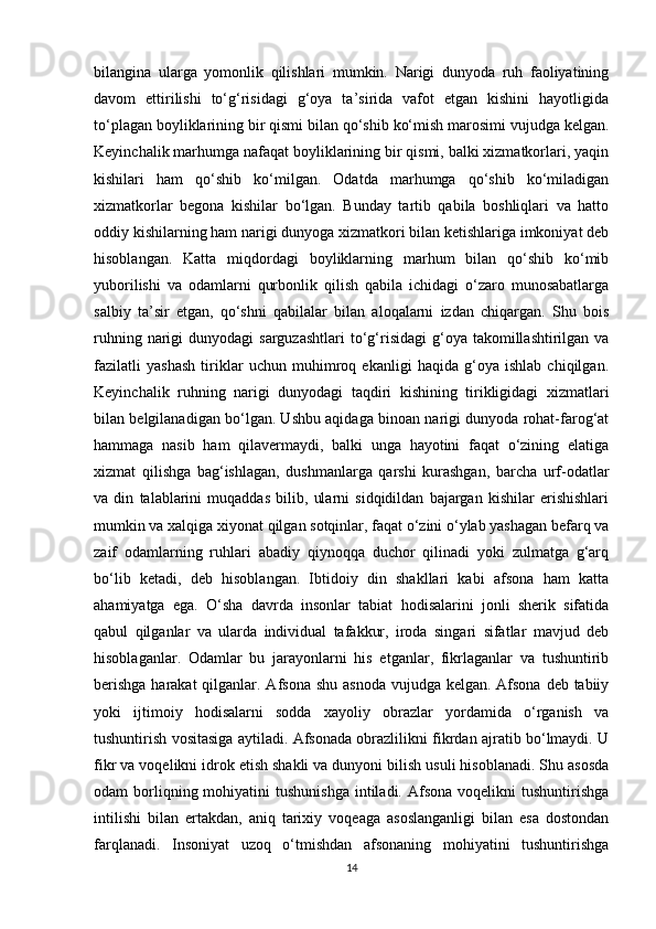 bilangina   ularga   yomonlik   qilishlari   mumkin.   Narigi   dunyoda   ruh   faoliyatining
davom   ettirilishi   to‘g‘risidagi   g‘oya   ta’sirida   vafot   etgan   kishini   hayotligida
to‘plagan boyliklarining bir qismi bilan qo‘shib ko‘mish marosimi vujudga kelgan.
Keyinchalik marhumga nafaqat boyliklarining bir qismi, balki xizmatkorlari, yaqin
kishilari   ham   qo‘shib   ko‘milgan.   Odatda   marhumga   qo‘shib   ko‘miladigan
xizmatkorlar   begona   kishilar   bo‘lgan.   Bunday   tartib   qabila   boshliqlari   va   hatto
oddiy kishilarning ham narigi dunyoga xizmatkori bilan ketishlariga imkoniyat deb
hisoblangan.   Katta   miqdordagi   boyliklarning   marhum   bilan   qo‘shib   ko‘mib
yuborilishi   va   odamlarni   qurbonlik   qilish   qabila   ichidagi   o‘zaro   munosabatlarga
salbiy   ta’sir   etgan,   qo‘shni   qabilalar   bilan   aloqalarni   izdan   chiqargan.   Shu   bois
ruhning  narigi   dunyodagi  sarguzashtlari   to‘g‘risidagi  g‘oya takomillashtirilgan  va
fazilatli   yashash   tiriklar   uchun   muhimroq   ekanligi   haqida   g‘oya   ishlab   chiqilgan.
Keyinchalik   ruhning   narigi   dunyodagi   taqdiri   kishining   tirikligidagi   xizmatlari
bilan belgilanadigan bo‘lgan. Ushbu aqidaga binoan narigi dunyoda rohat-farog‘at
hammaga   nasib   ham   qilavermaydi,   balki   unga   hayotini   faqat   o‘zining   elatiga
xizmat   qilishga   bag‘ishlagan,   dushmanlarga   qarshi   kurashgan,   barcha   urf-odatlar
va   din   talablarini   muqaddas   bilib,   ularni   sidqidildan   bajargan   kishilar   erishishlari
mumkin va xalqiga xiyonat qilgan sotqinlar, faqat o‘zini o‘ylab yashagan befarq va
zaif   odamlarning   ruhlari   abadiy   qiynoqqa   duchor   qilinadi   yoki   zulmatga   g‘arq
bo‘lib   ketadi,   deb   hisoblangan.   Ibtidoiy   din   shakllari   kabi   afsona   ham   katta
ahamiyatga   ega.   O‘sha   davrda   insonlar   tabiat   hodisalarini   jonli   sherik   sifatida
qabul   qilganlar   va   ularda   individual   tafakkur,   iroda   singari   sifatlar   mavjud   deb
hisoblaganlar.   Odamlar   bu   jarayonlarni   his   etganlar,   fikrlaganlar   va   tushuntirib
berishga  harakat  qilganlar. Afsona shu asnoda vujudga kelgan. Afsona  deb tabiiy
yoki   ijtimoiy   hodisalarni   sodda   xayoliy   obrazlar   yordamida   o‘rganish   va
tushuntirish vositasiga aytiladi. Afsonada obrazlilikni fikrdan ajratib bo‘lmaydi. U
fikr va voqelikni idrok etish shakli va dunyoni bilish usuli hisoblanadi. Shu asosda
odam  borliqning mohiyatini  tushunishga   intiladi. Afsona  voqelikni  tushuntirishga
intilishi   bilan   ertakdan,   aniq   tarixiy   voqeaga   asoslanganligi   bilan   esa   dostondan
farqlanadi.   Insoniyat   uzoq   o‘tmishdan   afsonaning   mohiyatini   tushuntirishga
14 