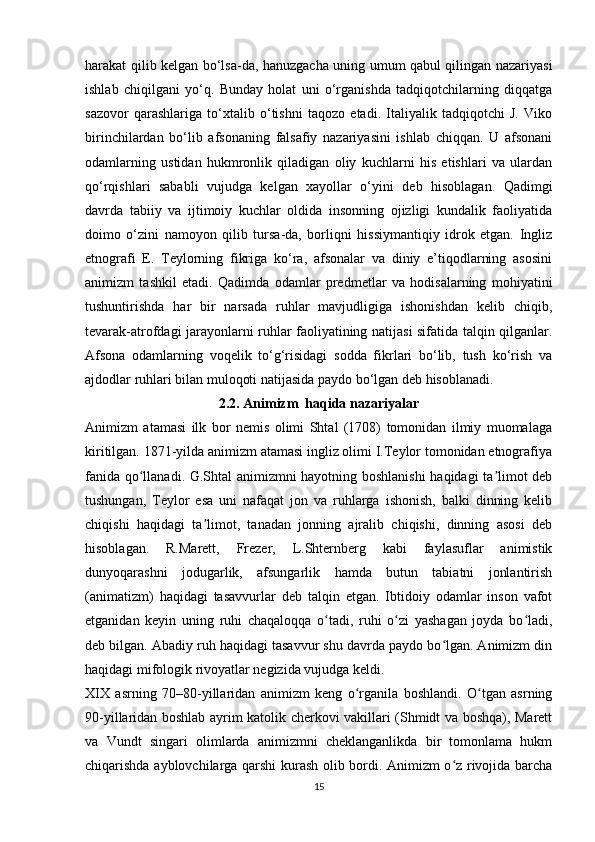 harakat qilib kelgan bo‘lsa-da, hanuzgacha uning umum qabul qilingan nazariyasi
ishlab   chiqilgani   yo‘q.   Bunday   holat   uni   o‘rganishda   tadqiqotchilarning   diqqatga
sazovor   qarashlariga   to‘xtalib   o‘tishni   taqozo   etadi.   Italiyalik   tadqiqotchi   J.   Viko
birinchilardan   bo‘lib   afsonaning   falsafiy   nazariyasini   ishlab   chiqqan.   U   afsonani
odamlarning   ustidan   hukmronlik   qiladigan   oliy   kuchlarni   his   etishlari   va   ulardan
qo‘rqishlari   sababli   vujudga   kelgan   xayollar   o‘yini   deb   hisoblagan.   Qadimgi
davrda   tabiiy   va   ijtimoiy   kuchlar   oldida   insonning   ojizligi   kundalik   faoliyatida
doimo   o‘zini   namoyon   qilib   tursa-da,   borliqni   hissiymantiqiy   idrok   etgan.   Ingliz
etnografi   E.   Teylorning   fikriga   ko‘ra,   afsonalar   va   diniy   e’tiqodlarning   asosini
animizm   tashkil   etadi.   Qadimda   odamlar   predmetlar   va   hodisalarning   mohiyatini
tushuntirishda   har   bir   narsada   ruhlar   mavjudligiga   ishonishdan   kelib   chiqib,
tevarak-atrofdagi jarayonlarni ruhlar faoliyatining natijasi sifatida talqin qilganlar.
Afsona   odamlarning   voqelik   to‘g‘risidagi   sodda   fikrlari   bo‘lib,   tush   ko‘rish   va
ajdodlar ruhlari bilan muloqoti natijasida paydo bo‘lgan deb hisoblanadi. 
2.2. Animizm  haqida nazariyalar
Animizm   atamasi   ilk   bor   nemis   olimi   Shtal   (1708)   tomonidan   ilmiy   muomalaga
kiritilgan. 1871-yilda animizm atamasi ingliz olimi I.Teylor tomonidan etnografiya
fanida qo llanadi. G.Shtal animizmni hayotning boshlanishi  haqidagi ta limot debʻ ʼ
tushungan,   Teylor   esa   uni   nafaqat   jon   va   ruhlarga   ishonish,   balki   dinning   kelib
chiqishi   haqidagi   ta limot,   tanadan   jonning   ajralib   chiqishi,   dinning   asosi   deb	
ʼ
hisoblagan.   R.Marett,   Frezer,   L.Shternberg   kabi   faylasuflar   animistik
dunyoqarashni   jodugarlik,   afsungarlik   hamda   butun   tabiatni   jonlantirish
(animatizm)   haqidagi   tasavvurlar   deb   talqin   etgan.   Ibtidoiy   odamlar   inson   vafot
etganidan   keyin   uning   ruhi   chaqaloqqa   o tadi,   ruhi   o zi   yashagan   joyda   bo ladi,	
ʻ ʻ ʻ
deb bilgan. Abadiy ruh haqidagi tasavvur shu davrda paydo bo lgan. Animizm din	
ʻ
haqidagi mifologik rivoyatlar negizida vujudga keldi.
XIX   asrning   70–80-yillaridan   animizm   keng   o rganila   boshlandi.   O tgan   asrning	
ʻ ʻ
90-yillaridan boshlab ayrim katolik cherkovi vakillari (Shmidt va boshqa), Marett
va   Vundt   singari   olimlarda   animizmni   cheklanganlikda   bir   tomonlama   hukm
chiqarishda ayblovchilarga qarshi kurash olib bordi. Animizm o z rivojida barcha	
ʻ
15 