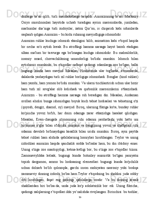 dinlarga   ta sir   qilib,   turli   mamlakatlarga   tarqaldi.   Animizmning   ta siri   Markaziyʼ ʼ
Osiyo   musulmonlari   hayotida   uchrab   turadigan   ayrim   marosimlarda,   jumladan,
marhumlar   sha niga   turli   xudoyilar,   xatmi   Qur on,   is   chiqarish   kabi   udumlarda	
ʼ ʼ
saqlanib qolgan.Animizm – bu kishi ruhining mavjudligiga ishonishdir.
Animizm   ruhlar   kuchiga   ishonish   ekanligini   bilib,   animatizm   kabi   e'tiqod   haqida
bir   necha   so'z   aytish   kerak.   Bu   atrofdagi   hamma   narsaga   hayot   baxsh   etadigan
ulkan   ma'lum   bir   tasvurga   ega   bo'lmagan   kuchga   ishonishdir.   Bu   mahsuldorlik,
insoniy   omad,   chorvachilikning   unumdorligi   bo'lishi   mumkin.   Ishonch   bilan
aytishimiz mumkinki, bu e'tiqodlar  nafaqat  qadimgi  odamlarga  xos bo'lgan, balki
bugungi   kunda   ham   mavjud.   Masalan,   Hindistonda   ular   tog'larda,   o'rmonlarda,
dalalarda yashaydigan turli xil ruhlar borligiga ishonishadi. Bonglar (hind ruhlari)
ham yaxshi, ham yomon bo'lishi mumkin. Va ularni tinchlantirish uchun ular hozir
ham   turli   xil   sovg'alar   olib   kelishadi   va   qurbonlik   marosimlarini   o'tkazishadi.
Animizm   -   bu   atrofdagi   hamma   narsaga   ruh   beradigan   din.   Masalan,   Andaman
orollari   aholisi   bunga   ishonishgan   buyuk   kuch   tabiat   hodisalari   va   tabiatning  o'zi
(quyosh, dengiz, shamol, oy) mavjud. Biroq, ularning fikriga ko'ra, bunday ruhlar
ko'pincha   yovuz   bo'lib,   har   doim   odamga   zarar   etkazishga   harakat   qilishgan.
Masalan,   Erem-chaugala   o'rmonining   ruhi   odamni   jarohatlashi   yoki   hatto   uni
ko'rinmas   o'qlar   bilan   o'ldirishi   mumkin   va   dengizning   yovuz   va   shafqatsiz   ruhi
odamni   davolab   bo'lmaydigan   kasallik   bilan   urishi   mumkin.   Biroq,   ayni   paytda
tabiat   ruhlari   ham   alohida   qabilalarning   homiylari   hisoblangan.   Teylor   va   uning
izdoshlari   animizm   haqida   qanchalik   sodda   bo'lsalar   ham,   bu   din   ibtidoiy   emas.
Uning   o'ziga   xos   mantiqiyligi,   ketma-ketligi   bor,   bu   o'ziga   xos   e'tiqodlar   tizimi.
Zamonaviylikka   kelsak,   bugungi   kunda   butunlay   animistik   bo'lgan   jamiyatni
topish   dargumon,   ammo   bu   hodisaning   elementlari   bugungi   kunda   ko'pchilik
uchun   dolzarb   bo'lib   qolmoqda,   garchi   inson   mohiyatan   nasroniy   yoki   boshqa
zamonaviy   dinning   izdoshi   bo'lsa   ham.Teylor   e'tiqodning   bu   shaklini   juda   oddiy
deb   hisoblagan,   faqat   eng   qadimgi   qabilalarga   xosdir.   Va   bu   dinning   arxaik
shakllaridan   biri   bo'lsa-da,   unda   juda   ko'p   adolatsizlik   bor   edi.   Uning   fikricha,
qadimgi xalqlarning e’tiqodlari ikki yo‘nalishda rivojlangan. Birinchisi: bu tushlar,
16 