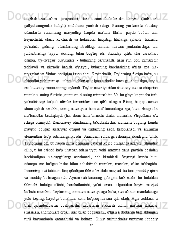 tug'ilish   va   o'lim   jarayonlari,   turli   trans   holatlaridan   keyin   (turli   xil
gallyutsinogenlar   tufayli)   mulohaza   yuritish   istagi.   Buning   yordamida   ibtidoiy
odamlarda   ruhlarning   mavjudligi   haqida   ma'lum   fikrlar   paydo   bo'ldi,   ular
keyinchalik   ularni   ko'chirish   va   hokazolar   haqidagi   fikrlarga   aylandi.   Ikkinchi
yo'nalish   qadimgi   odamlarning   atrofdagi   hamma   narsani   jonlantirishga,   uni
jonlantirishga   tayyor   ekanligi   bilan   bog'liq   edi.   Shunday   qilib,   ular   daraxtlar,
osmon,   uy-ro'zg'or   buyumlari   -   bularning   barchasida   ham   ruh   bor,   nimanidir
xohlaydi   va   nimadir   haqida   o'ylaydi,   bularning   barchasining   o'ziga   xos   his-
tuyg'ulari va fikrlari borligiga ishonishdi. Keyinchalik, Teylorning fikriga ko'ra, bu
e'tiqodlar politeizmga - tabiat kuchlariga, o'lgan ajdodlar kuchiga ishonishga, keyin
esa butunlay monoteizmga aylandi. Teylor nazariyasidan shunday xulosa chiqarish
mumkin: uning fikricha, animizm dinning minimalidir. Va bu g'oya ko'pincha turli
yo'nalishdagi   ko'plab   olimlar   tomonidan   asos   qilib   olingan.   Biroq,   haqiqat   uchun
shuni   aytish   kerakki,   uning   nazariyasi   ham   zaif   tomonlarga   ega,   buni   etnografik
ma'lumotlar   tasdiqlaydi   (har   doim   ham   birinchi   dinlar   animistik   e'tiqodlarni   o'z
ichiga   olmaydi).   Zamonaviy   olimlarning   ta'kidlashicha,   animizm   bugungi   kunda
mavjud   bo'lgan   aksariyat   e'tiqod   va   dinlarning   asosi   hisoblanadi   va   animizm
elementlari   ko'p   odamlarga   xosdir.   Animizm   ruhlarga   ishonish   ekanligini   bilib,
Teylorning o'zi bu haqda nima deganini batafsil ko'rib chiqishga arziydi. Shunday
qilib,   u   bu   e'tiqod   ko'p   jihatdan   odam   uyqu   yoki   maxsus   trans   paytida   boshdan
kechiradigan   his-tuyg'ularga   asoslanadi,   deb   hisobladi.   Bugungi   kunda   buni
odamga   xos   bo'lgan   hislar   bilan   solishtirish   mumkin,   masalan,   o'lim   to'shagida.
Insonning o'zi tabiatan farq qiladigan ikkita birlikda mavjud: bu tana, moddiy qism
va   moddiy   bo'lmagan   ruh.   Aynan   ruh   tananing   qobig'ini   tark   etishi,   bir   holatdan
ikkinchi   holatga   o'tishi,   harakatlanishi,   ya'ni   tanasi   o'lganidan   keyin   mavjud
bo'lishi mumkin. Teylorning animizm nazariyasiga ko'ra, ruh o'liklar mamlakatiga
yoki   keyingi   hayotga   borishdan   ko'ra   ko'proq   narsani   qila   oladi.   Agar   xohlasa,   u
tirik   qarindoshlarini   boshqarishi,   xabarlarni   etkazish   uchun   ma'lum   shaxslar
(masalan, shomonlar) orqali ular bilan bog'lanishi, o'lgan ajdodlarga bag'ishlangan
turli   bayramlarda   qatnashishi   va   hokazo.   Diniy   tushunchalar   umuman   ibtidoiy
17 