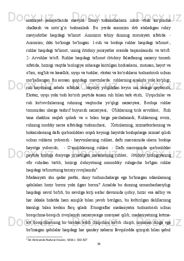 insoniyat   jamiyatlarida   mavjud.   Diniy   tushunchalarni   inkor   etish   ko‘pincha
chalkash   va   noto‘g‘ri   tushuniladi.   Bu   yerda   animizm   deb   ataladigan   ruhiy
mavjudotlar   haqidagi   ta'limot.   Animizm   tabiiy   dinning   xususiyati   sifatida.   -
Animizm,   ikki   bo'limga   bo'lingan:   1-ruh   va   boshqa   ruhlar   haqidagi   ta'limot.;
ruhlar   haqidagi   ta'limot,   uning   ibtidoiy   jamiyatlar   orasida   taqsimlanishi   va   ta'rifi.
2-   Arvohlar   ta'rifi.   Ruhlar   haqidagi   ta'limot   ibtidoiy   falsafaning   nazariy   timsoli
sifatida, hozirgi vaqtda biologiya sohasiga kiritilgan hodisalarni, xususan, hayot va
o'lim, sog'lik va kasallik, uyqu va tushlar, ekstaz va ko'rishlarni tushuntirish uchun
mo'ljallangan. Bu asosan  quyidagi  mavzularda:  ruhlarning ajralishi yoki ko'pligi;
ruh   hayotning   sababi   sifatida;       xayoliy   yo'qlikdan   keyin   uni   tanaga   qaytarish;
Ekstaz,  uyqu yoki tush ko'rish paytida tanani ruh bilan tark etish;    Uyquchilar  va
ruh   ko'ruvchilarning   ruhining   vaqtincha   yo'qligi   nazariyasi;   Boshqa   ruhlar
tomonidan   ularga   tashrif   buyurish   nazariyasi;     O'liklarning   tirik   arvohlari;     Ruh
tana   shaklini   saqlab   qoladi   va   u   bilan   birga   parchalanadi;   Ruhlarning   ovozi;
ruhning  moddiy  narsa   sifatidagi   tushunchasi;       Xotinlarning,  xizmatkorlarning  va
hokazolarning dafn qurbonliklari orqali keyingi hayotda boshqalarga xizmat qilish
uchun   ruhlarni   yuborish   -   hayvonlarning   ruhlari,   dafn   marosimida   ularni   boshqa
hayotga   yuborish;     -   O'simliklarning   ruhlari.   -   Dafn   marosimida   qurbonliklar
paytida   boshqa   dunyoga   jo'natilgan   narsalarning   ruhlari;     ibtidoiy   biologiyaning
efir   ruhidan   tortib,   hozirgi   ilohiyotning   nomoddiy   ruhigacha   bo'lgan   ruhlar
haqidagi ta'limotning tarixiy rivojlanishi 6
.
Madaniyati   shu   qadar   pastki,   diniy   tushunchalarga   ega   bo'lmagan   odamlarning
qabilalari   hozir   bormi   yoki   ilgari   bormi?   Amalda   bu   dinning   umumbashariyligi
haqidagi  savol  bo'lib, bu savolga ko'p  asrlar  davomida ijobiy, hozir  esa  salbiy va
har   ikkala   holatda   ham   aniqlik   bilan   javob   berilgan,   bu   keltirilgan   dalillarning
kamligi   bilan   keskin   farq   qiladi.   Etnograflar   madaniyatni   tushuntirish   uchun
bosqichma-bosqich rivojlanish nazariyasiga murojaat qilib, madaniyatning ketma-
ket   bosqichlarining   bir-biridan   kelib   chiqishini   ko'rib   chiqib,   umuman   dinga   ega
bo'lmagan   qabilalar   haqidagi   har   qanday   xabarni   favqulodda   qiziqish   bilan   qabul
6
 De Adnirandis Natural Arcanis.  1616 c- 102-107
18 