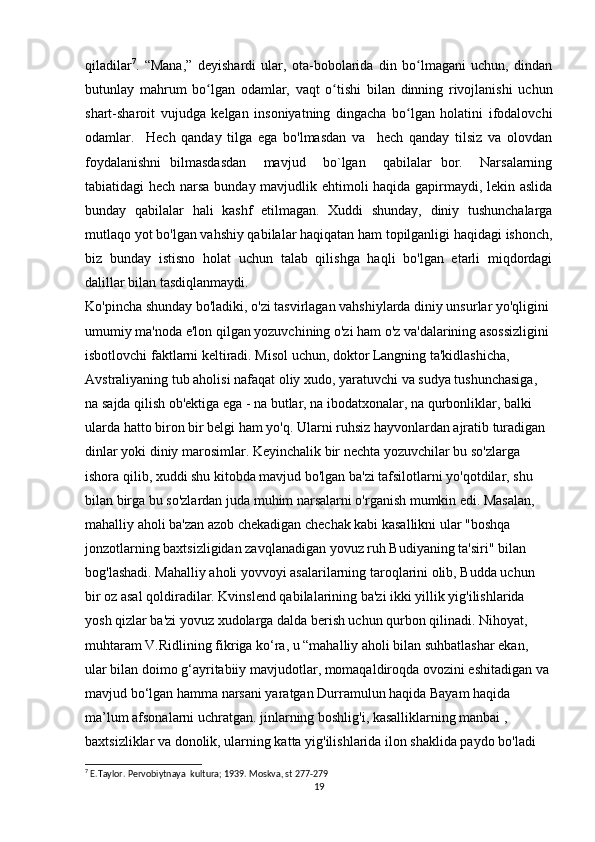 qiladilar 7
.   “Mana,”   deyishardi   ular,   ota-bobolarida   din   bo lmagani   uchun,   dindanʻ
butunlay   mahrum   bo lgan   odamlar,   vaqt   o tishi   bilan   dinning   rivojlanishi   uchun	
ʻ ʻ
shart-sharoit   vujudga   kelgan   insoniyatning   dingacha   bo lgan   holatini   ifodalovchi	
ʻ
odamlar.     Hech   qanday   tilga   ega   bo'lmasdan   va     hech   qanday   tilsiz   va   olovdan
foydalanishni   bilmasdasdan     mavjud     bo`lgan     qabilalar   bor.     Narsalarning
tabiatidagi hech narsa bunday mavjudlik ehtimoli haqida gapirmaydi, lekin aslida
bunday   qabilalar   hali   kashf   etilmagan.   Xuddi   shunday,   diniy   tushunchalarga
mutlaqo yot bo'lgan vahshiy qabilalar haqiqatan ham topilganligi haqidagi ishonch,
biz   bunday   istisno   holat   uchun   talab   qilishga   haqli   bo'lgan   etarli   miqdordagi
dalillar bilan tasdiqlanmaydi.
Ko'pincha shunday bo'ladiki, o'zi tasvirlagan vahshiylarda diniy unsurlar yo'qligini 
umumiy ma'noda e'lon qilgan yozuvchining o'zi ham o'z va'dalarining asossizligini 
isbotlovchi faktlarni keltiradi. Misol uchun, doktor Langning ta'kidlashicha, 
Avstraliyaning tub aholisi nafaqat oliy xudo, yaratuvchi va sudya tushunchasiga, 
na sajda qilish ob'ektiga ega - na butlar, na ibodatxonalar, na qurbonliklar, balki 
ularda hatto biron bir belgi ham yo'q. Ularni ruhsiz hayvonlardan ajratib turadigan 
dinlar yoki diniy marosimlar. Keyinchalik bir nechta yozuvchilar bu so'zlarga 
ishora qilib, xuddi shu kitobda mavjud bo'lgan ba'zi tafsilotlarni yo'qotdilar, shu 
bilan birga bu so'zlardan juda muhim narsalarni o'rganish mumkin edi. Masalan, 
mahalliy aholi ba'zan azob chekadigan chechak kabi kasallikni ular "boshqa 
jonzotlarning baxtsizligidan zavqlanadigan yovuz ruh Budiyaning ta'siri" bilan 
bog'lashadi. Mahalliy aholi yovvoyi asalarilarning taroqlarini olib, Budda uchun 
bir oz asal qoldiradilar. Kvinslend qabilalarining ba'zi ikki yillik yig'ilishlarida 
yosh qizlar ba'zi yovuz xudolarga dalda berish uchun qurbon qilinadi. Nihoyat, 
muhtaram V.Ridlining fikriga ko‘ra, u “mahalliy aholi bilan suhbatlashar ekan, 
ular bilan doimo g‘ayritabiiy mavjudotlar, momaqaldiroqda ovozini eshitadigan va 
mavjud bo‘lgan hamma narsani yaratgan Durramulun haqida Bayam haqida 
ma’lum afsonalarni uchratgan. jinlarning boshlig'i, kasalliklarning manbai , 
baxtsizliklar va donolik, ularning katta yig'ilishlarida ilon shaklida paydo bo'ladi 
7
 E.Taylor. Pervobiytnaya  kultura; 1939. Moskva, st 277-279
19 