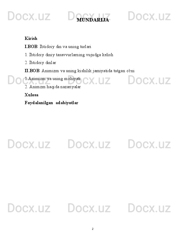 MUNDARIJA
Kirish
I.BOB . Ibtidoiy din va uning turlari
1. Ibtidoiy diniy tasavvurlarning vujudga kelish
2. Ibtidoiy dinlar 
II.BOB . Animizm va uning kishilik jamiyatida tutgan o'rni
1.Animiz m va uning mohiyati
2 . Animzm haqida nazariyalar
Xulosa
Foydalanilgan  adabiyotlar
                               
2 