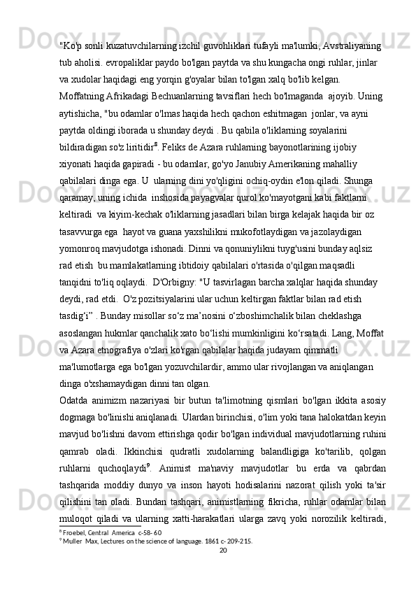 "Ko'p sonli kuzatuvchilarning izchil guvohliklari tufayli ma'lumki, Avstraliyaning 
tub aholisi. evropaliklar paydo bo'lgan paytda va shu kungacha ongi ruhlar, jinlar 
va xudolar haqidagi eng yorqin g'oyalar bilan to'lgan xalq bo'lib kelgan. 
Moffatning Afrikadagi Bechuanlarning tavsiflari hech bo'lmaganda  ajoyib. Uning 
aytishicha, "bu odamlar o'lmas haqida hech qachon eshitmagan  jonlar, va ayni 
paytda oldingi iborada u shunday deydi . Bu qabila o'liklarning soyalarini 
bildiradigan so'z liritidir 8
. Feliks de Azara ruhlarning bayonotlarining ijobiy 
xiyonati haqida gapiradi - bu odamlar, go'yo Janubiy Amerikaning mahalliy 
qabilalari dinga ega. U  ularning dini yo'qligini ochiq-oydin e'lon qiladi. Shunga 
qaramay, uning ichida  inshosida payagvalar qurol ko'mayotgani kabi faktlarni 
keltiradi  va kiyim-kechak o'liklarning jasadlari bilan birga kelajak haqida bir oz 
tasavvurga ega  hayot va guana yaxshilikni mukofotlaydigan va jazolaydigan 
yomonroq mavjudotga ishonadi. Dinni va qonuniylikni tuyg'usini bunday aqlsiz 
rad etish  bu mamlakatlarning ibtidoiy qabilalari o'rtasida o'qilgan maqsadli 
tanqidni to'liq oqlaydi.  D'Orbigny: "U tasvirlagan barcha xalqlar haqida shunday 
deydi, rad etdi.  O'z pozitsiyalarini ular uchun keltirgan faktlar bilan rad etish  
tasdig‘i” . Bunday misollar so‘z ma’nosini o‘zboshimchalik bilan cheklashga 
asoslangan hukmlar qanchalik xato bo‘lishi mumkinligini ko‘rsatadi. Lang, Moffat
va Azara etnografiya o'zlari ko'rgan qabilalar haqida judayam qimmatli 
ma'lumotlarga ega bo'lgan yozuvchilardir, ammo ular rivojlangan va aniqlangan 
dinga o'xshamaydigan dinni tan olgan.
Odatda   animizm   nazariyasi   bir   butun   ta'limotning   qismlari   bo'lgan   ikkita   asosiy
dogmaga bo'linishi aniqlanadi. Ulardan birinchisi, o'lim yoki tana halokatdan keyin
mavjud bo'lishni davom ettirishga qodir bo'lgan individual mavjudotlarning ruhini
qamrab   oladi.   Ikkinchisi   qudratli   xudolarning   balandligiga   ko'tarilib,   qolgan
ruhlarni   quchoqlaydi 9
.   Animist   ma'naviy   mavjudotlar   bu   erda   va   qabrdan
tashqarida   moddiy   dunyo   va   inson   hayoti   hodisalarini   nazorat   qilish   yoki   ta'sir
qilishini   tan   oladi.   Bundan   tashqari,   animistlarning   fikricha,   ruhlar   odamlar   bilan
muloqot   qiladi   va   ularning   xatti-harakatlari   ularga   zavq   yoki   norozilik   keltiradi,
8
 Froebel, Central  America  c-58- 60
9
 Muller  Max, Lectures on the science of language. 1861 c- 209-215.
20 