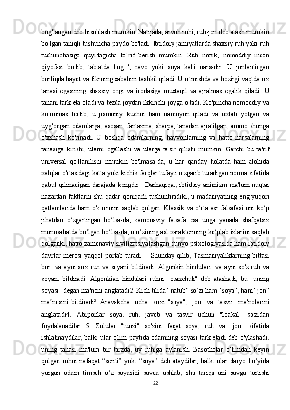 bog'langan deb hisoblash mumkin. Natijada, arvoh ruhi, ruh-jon deb atash mumkin
bo'lgan taniqli tushuncha paydo bo'ladi. Ibtidoiy jamiyatlarda shaxsiy ruh yoki ruh
tushunchasiga   quyidagicha   ta’rif   berish   mumkin.   Ruh   nozik,   nomoddiy   inson
qiyofasi   bo'lib,   tabiatda   bug   ',   havo   yoki   soya   kabi   narsadir.   U   jonlantirgan
borliqda hayot va fikrning sababini tashkil qiladi. U o'tmishda va hozirgi vaqtda o'z
tanasi   egasining   shaxsiy   ongi   va   irodasiga   mustaqil   va   ajralmas   egalik   qiladi.   U
tanani tark eta oladi va tezda joydan ikkinchi joyga o'tadi. Ko'pincha nomoddiy va
ko'rinmas   bo'lib,   u   jismoniy   kuchni   ham   namoyon   qiladi   va   uxlab   yotgan   va
uyg'ongan odamlarga, asosan, fantazma, sharpa, tanadan ajratilgan, ammo shunga
o'xshash   ko'rinadi.   U   boshqa   odamlarning,   hayvonlarning   va   hatto   narsalarning
tanasiga   kirishi,   ularni   egallashi   va   ularga   ta'sir   qilishi   mumkin.   Garchi   bu   ta'rif
universal   qo'llanilishi   mumkin   bo'lmasa-da,   u   har   qanday   holatda   ham   alohida
xalqlar o'rtasidagi katta yoki kichik farqlar tufayli o'zgarib turadigan norma sifatida
qabul   qilinadigan  darajada  kengdir.    Darhaqiqat,  ibtidoiy  animizm  ma'lum   nuqtai
nazardan faktlarni shu qadar qoniqarli tushuntiradiki, u madaniyatning eng yuqori
qatlamlarida ham o'z o'rnini saqlab qolgan. Klassik va o‘rta asr falsafasi  uni ko‘p
jihatdan   o‘zgartirgan   bo‘lsa-da,   zamonaviy   falsafa   esa   unga   yanada   shafqatsiz
munosabatda bo‘lgan bo‘lsa-da, u o‘zining asl xarakterining ko‘plab izlarini saqlab
qolganki, hatto zamonaviy sivilizatsiyalashgan dunyo psixologiyasida ham ibtidoiy
davrlar   merosi   yaqqol   porlab   turadi.       Shunday   qilib,   Tasmaniyaliklarning   bittasi
bor    va ayni so'z ruh va soyani  bildiradi. Algonkin hindulari   va ayni so'z ruh va
soyani   bildiradi.   Algonkian   hindulari   ruhni   "otaxchuk"   deb   atashadi,   bu   "uning
soyasi" degan ma'noni anglatadi2.  Kich tilida “natub” so zi ham “soya”, ham “jon”ʻ
ma nosini  bildiradi³. Aravakcha  "ueha" so'zi  "soya",  "jon" va "tasvir"  ma'nolarini	
ʼ
anglatadi4.   Abiponlar   soya,   ruh,   javob   va   tasvir   uchun   "loakal"   so'zidan
foydalanadilar   5.   Zulular   "tunzi"   so'zini   faqat   soya,   ruh   va   "jon"   sifatida
ishlatmaydilar, balki ular o'lim paytida odamning soyasi tark etadi deb o'ylashadi.
uning   tanasi   ma'lum   bir   tarzda,   uy   ruhiga   aylanish.   Basotholar   o‘limdan   keyin
qolgan   ruhni   nafaqat   “seriti”   yoki   “soya”   deb   ataydilar,   balki   ular   daryo   bo‘yida
yurgan   odam   timsoh   o‘z   soyasini   suvda   ushlab,   shu   tariqa   uni   suvga   tortishi
22 