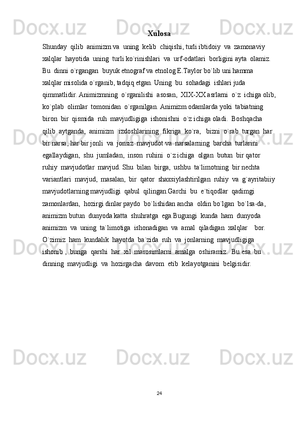 Xulosa
Shunday  qilib  animizm va  uning  kelib  chiqishi, turli ibtidoiy  va  zamonaviy  
xalqlar  hayotida  uning  turli ko`rinishlari  va  urf-odatlari  borligini ayta  olamiz. 
Bu  dinni o`rgangan  buyuk etnograf va etnolog E.Taylor bo`lib uni hamma  
xalqlar misolida o`rganib, tadqiq etgan. Uning  bu  sohadagi  ishlari juda 
qimmatlidir. Animizmning  o`rganilishi  asosan,  XIX-XX asrlarni  o`z  ichiga olib,
ko`plab  olimlar  tomonidan  o`rganilgan. Animizm odamlarda yoki  tabiatning  
biron  bir  qismida  ruh  mavjudligiga  ishonishni  o`z ichiga oladi.  Boshqacha  
qilib  aytganda,  animizm   izdoshlarining  fikriga  ko`ra,   bizni  o`rab  turgan  har  
bir narsa, har bir jonli  va  jonsiz  mavjudot va  narsalarning  barcha  turlarini  
egallaydigan,  shu  jumladan,  inson  ruhini  o`z ichiga  olgan  butun  bir qator  
ruhiy  mavjudotlar  mavjud. Shu  bilan  birga,  ushbu  ta`limotning  bir nechta 
variantlari  mavjud,  masalan,  bir  qator  shaxsiylashtirilgan  ruhiy  va  g`ayritabiiy
mavjudotlarning mavjudligi  qabul  qilingan.Garchi  bu  e`tiqodlar  qadimgi  
zamonlardan,  hozirgi dinlar paydo  bo`lishidan ancha  oldin bo`lgan  bo`lsa-da,  
animizm butun  dunyoda katta  shuhratga  ega.Bugungi  kunda  ham  dunyoda  
animizm  va  uning  ta`limotiga  ishonadigan  va  amal  qiladigan  xalqlar    bor.  
O`zimiz  ham  kundalik  hayotda  ba`zida  ruh  va  jonlarning  mavjudligiga  
ishonib ,  bunga  qarshi  har  xil  marosimlarni  amalga  oshiramiz.  Bu esa  bu  
dinning  mavjudligi  va  hozirgacha  davom  etib  kelayotganini  belgisidir.
                     
24 