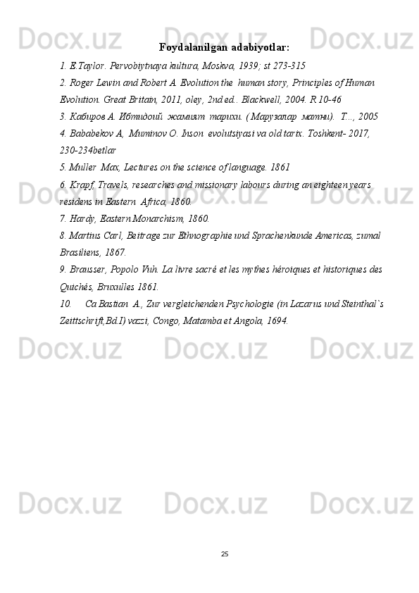 Foydalanilgan adabiyotlar:
1. E.Taylor. Pervobiytnaya kultura, Moskva, 1939; st 273-315             
2. Roger Lewin and Robert A. Evolution the  human story, Principles of Human 
Evolution. Great Britain, 2011, oley, 2nd ed.. Blackwell, 2004. R 10-46
3. Кабиров А. Ибтидоий  жамият  тарихи. ( Марузалар  матни).  Т..., 2005  
4. Bababekov A,  Muminov O. Inson  evolutsiyasi va old tarix. Toshkent- 2017, 
230-234betlar
5. Muller  Max, Lectures on the science of language. 1861  
6. Krapf, Travels, researches and missionary labours during an eighteen years 
residens in Eastern  Africa, 1860.  
7. Hardy, Eastern Monarchism, 1860.
8. Martius Carl, Beitrage zur Ethnographie und Sprachenkunde Americas, zumal 
Brasiliens, 1867.
9. Brausser, Popolo Vuh. La livre sacré et les mythes héroiques et historiques des  
Quichés, Bruxulles 1861. 
10. Ca   Bastian  A., Zur vergleichenden Psychologie (in Lazarus und Steinthal`s 
Zeittschrift,Bd.I) vazzi, Congo, Matamba et Angola, 1694.
25 