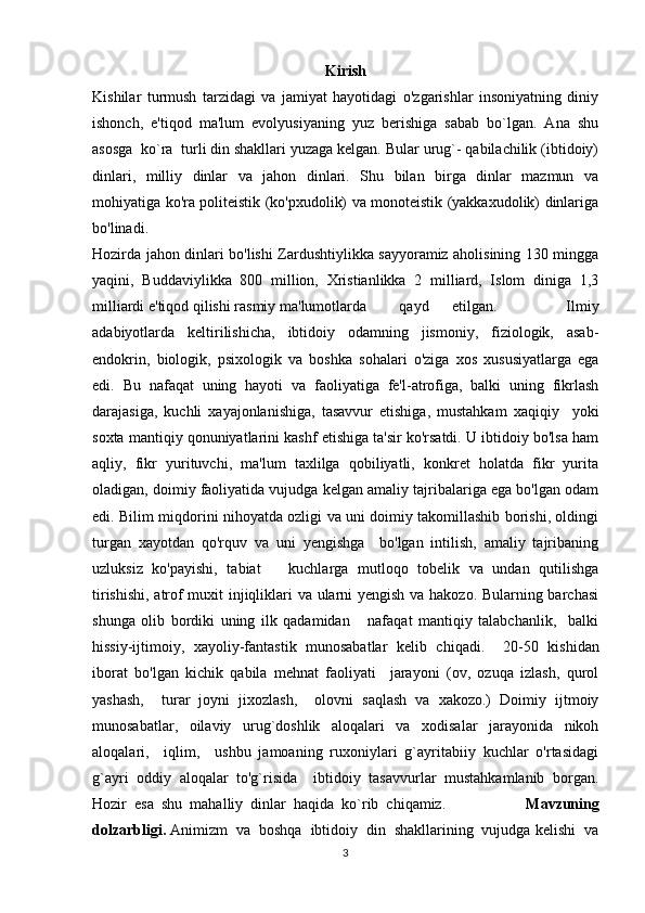 Kirish
Kishilar   turmush   tarzidagi   va   jamiyat   hayotidagi   o'zgarishlar   insoniyatning   diniy
ishonch,   e'tiqod   ma'lum   evolyusiyaning   yuz   berishiga   sabab   bo`lgan.   Ana   shu
asosga  ko`ra  turli din shakllari yuzaga kelgan. Bular urug`- qabilachilik (ibtidoiy)
dinlari,   milliy   dinlar   va   jahon   dinlari.   Shu   bilan   birga   dinlar   mazmun   va
mohiyatiga ko'ra politeistik (ko'pxudolik) va monoteistik (yakkaxudolik) dinlariga
bo'linadi.
Hozirda jahon dinlari bo'lishi Zardushtiylikka sayyoramiz aholisining 130 mingga
yaqini,   Buddaviylikka   800   million,   Xristianlikka   2   milliard,   Islom   diniga   1,3
milliardi e'tiqod qilishi rasmiy ma'lumotlarda  qayd   etilgan.       Ilmiy
adabiyotlarda   keltirilishicha,   ibtidoiy   odamning   jismoniy,   fiziologik,   asab-
endokrin,   biologik,   psixologik   va   boshka   sohalari   o'ziga   xos   xususiyatlarga   ega
edi.   Bu   nafaqat   uning   hayoti   va   faoliyatiga   fe'l-atrofiga,   balki   uning   fikrlash
darajasiga,   kuchli   xayajonlanishiga,   tasavvur   etishiga,   mustahkam   xaqiqiy     yoki
soxta mantiqiy qonuniyatlarini kashf etishiga ta'sir ko'rsatdi. U ibtidoiy bo'lsa ham
aqliy,   fikr   yurituvchi,   ma'lum   taxlilga   qobiliyatli,   konkret   holatda   fikr   yurita
oladigan, doimiy faoliyatida vujudga kelgan amaliy tajribalariga ega bo'lgan odam
edi. Bilim miqdorini nihoyatda ozligi va uni doimiy takomillashib borishi, oldingi
turgan   xayotdan   qo'rquv   va   uni   yengishga     bo'lgan   intilish,   amaliy   tajribaning
uzluksiz   ko'payishi,   tabiat       kuchlarga   mutloqo   tobelik   va   undan   qutilishga
tirishishi, atrof muxit injiqliklari va ularni yengish va hakozo. Bularning barchasi
shunga   olib   bordiki   uning   ilk   qadamidan       nafaqat   mantiqiy   talabchanlik,     balki
hissiy-ijtimoiy,   xayoliy-fantastik   munosabatlar   kelib   chi qa di.     20-50   kishidan
iborat   bo'lgan   kichik   qabila   mehnat   faoliyati     jarayoni   (ov,   ozuqa   izlash,   qurol
yashash,     turar   joyni   jixozlash,     olovni   saqlash   va   xakozo.)   Doimiy   ijtmoiy
munosabatlar,   oilaviy   urug`doshlik   aloqalari   va   xodisalar   jarayonida   nikoh
aloqalari,     iqlim,     ushbu   jamoaning   ruxoniylari   g`ayritabiiy   kuchlar   o'rtasidagi
g`ayri   oddiy   aloqalar   to'g`risida     ibtidoiy   tasavvurlar   mustahkamlanib   borgan.
Hozir  esa  shu  mahalliy  dinlar  haqida  ko`rib  chiqamiz.                      Mavzuning
dolzarbligi.  Animizm  va  boshqa  ibtidoiy  din  shakllarining  vujudga kelishi  va
3 