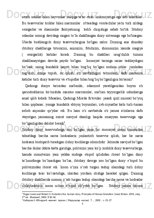 sexrli usullar bilan hayvonlar xulqiga ta'sir etish   imkoniyatiga ega deb bilardilar.
Bu  tasavvurlar  tiriklar   bilan marxumlar    o'rtasidagi  vositachilar  ya'ni   turli   xildagi
sexrgarlar   va   shamonlar   faoliyatining     kelib   chiqishiga   sabab   bo'ldi.   Ibtidoiy
odamlar xozirgi davrdagi singari to la shakllangan diniy sistemaga ega bo'lmagan.ʻ
Ularda   boshlangich   diniy   tasavvurlargina   bo'lgan   xalos.   Dinning   ana   shunday
ibtidoiy   shakllariga   totemizm,   animizm,   fetishizm,   shomonizm   xamda   magiya
(   sexrgarlik)   kabilar   kiradi.   Dinning   bu   shakllari   urug'chilik   tuzumi
shakllanayotgan   davrda   paydo   bo'lgan.     Insoniyat   tarixiga   nazar   tashlaydigan
bo lsak,   uning   kundalik   hayoti   bilan   bog liq   bo lgan   muhim   ishlar:   jumladan	
ʻ ʻ ʻ
tug ilish,   ozuqa   topish,   ov   qilish,   o'z   xavfsizligini   ta'minlash,   dafn   marosimi
ʻ
kabilar turli diniy tasavvur va e'tiqodlar bilan bog liq bo lganligini ko'ramiz	
ʻ ʻ 1
.
  Qadimgi   dunyo   tarixidan   ma'lumki,   odamzod   yaratilganidan   buyon   o'z
qarindoshlarini   ko mishda   maxsus   marosimlar,   ma'lum   tayyorgarlik   udumlariga	
ʻ
amal qilib keladi. Masalan, Qadimgi Misrda fir'avnlar  jasadi qizil mineral bo yoq	
ʻ
bilan  qoplanar,  yoniga  kundalik  ehtiyoj   buyumlari,  zeb-ziynatlar   kabi   turli-tuman
asbob   anjomlar   qo'yilar   edi.   Bu   ham   o'z   navbatida   o'z   jamoa   a'zolarini   dafn
etayotgan   jamoaning   oxirat   mavjud   ekanligi   haqida   muayyan   tasavvurga   ega
bo lganligidan dalolat beradi	
ʻ 2
.
Ibtidoiy   diniy   tasavvurlarga   xos   bo’lgan   yana   bir   xususiyat   inson   tomonidan
tabiatdagi   barcha   narsa   hodisalarni   jonlantirib   tasavvur   qilish,   har   bir   narsa
hodisani boshqarib turadigan ilohiy kuchlarga ishonchdir. Jahonda mavjud bo’lgan
barcha dinlar ikkita katta guruhga, politeizm yani ko’p xudolik diniy tasavvurlarga,
hamda   monoteizm   yani   yakka   xudoga   etiqod   qilishdan   iborat   bo’lgan   diniy
ta’limotlarga   bo’linadigan   bo’lsa,   ibtidoiy   davrga   xos   bo’lgan   diniy   e’tiqod   bu
politeizmdan   iborat   edi.   Inson   o’zini   o’rab   turgan   tashqi   olamdagi   turli   ilohiy
kuchlarga   tasir   ko’rsatishga,   ulardan   yordam   olishga   harakat   qilgan.   Dinning
ibtidoiy shakllarida insonni o’rab turgan tashqi olamdagi barcha narsa va hodisalar
ilohiylashtirib,   inson   uchun   e’tiqod   ob’yekti   bo’lgan.   .   Ibtidoiy   jamoa   tuzumi
1
 Roger Lewin and Robert A. Evolution the  human story, Principles of Human Evolution. Great Britain, 2011, oley, 
2 nd
 ed.. Blackwell, 2004. R 10-46
2
  Кабиров А. Ибтидоий  жамият  тарихи. ( Марузалар  матни).  Т..., 2005  ;  c- 25-27
5 