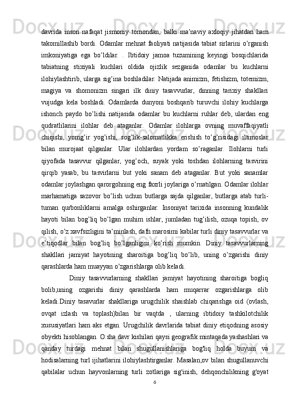 davrida   inson   nafaqat   jismoniy   tomondan,   balki   ma’naviy   axloqiy   jihatdan   ham
takomillashib   bordi.   Odamlar   mehnat   faoliyati   natijasida   tabiat   sirlarini   o’rganish
imkoniyatiga   ega   bo’ldilar.   .   Ibtidoiy   jamoa   tuzumining   keyingi   bosqichlarida
tabiatning   stixiyali   kuchlari   oldida   ojizlik   sezganida   odamlar   bu   kuchlarni
ilohiylashtirib,  ularga  sig’ina  boshladilar.   Natijada  animizm,  fetishizm,   totemizm,
magiya   va   shomonizm   singari   ilk   diniy   tasavvurlar,   dinning   tarixiy   shakllari
vujudga   kela   boshladi.   Odamlarda   dunyoni   boshqarib   turuvchi   ilohiy   kuchlarga
ishonch   paydo   bo’lishi   natijasida   odamlar   bu   kuchlarni   ruhlar   deb,   ulardan   eng
qudratlilarini   ilohlar   deb   ataganlar.   Odamlar   ilohlarga   ovning   muvaffaqiyatli
chiqishi,   yomg’ir   yog’ishi,   sog’lik-salomatlikka   erishish   to’g’risidagi   iltimoslar
bilan   murojaat   qilganlar.   Ular   ilohlardan   yordam   so’raganlar.   Ilohlarni   turli
qiyofada   tasavvur   qilganlar,   yog’och,   suyak   yoki   toshdan   ilohlarning   tasvirini
qirqib   yasab,   bu   tasvirlarni   but   yoki   sanam   deb   ataganlar.   But   yoki   sanamlar
odamlar joylashgan qarorgohning eng faxrli joylariga o’rnatilgan. Odamlar ilohlar
marhamatiga   sazovor   bo’lish   uchun   butlarga   sajda   qilganlar,   butlarga   atab   turli-
tuman   qurbonliklarni   amalga   oshirganlar.   Insoniyat   tarixida   insonning   kundalik
hayoti   bilan   bog’liq   bo’lgan   muhim   ishlar,   jumladan   tug’ilish,   ozuqa   topish,   ov
qilish, o’z xavfsizligini ta’minlash, dafn marosimi kabilar turli diniy tasavvurlar va
e’tiqodlar   bilan   bog’liq   bo’lganligini   ko’rish   mumkin.   Diniy   tasavvurlarning
shakllari   jamiyat   hayotining   sharoitiga   bog’liq   bo’lib,   uning   o’zgarishi   diniy
qarashlarda ham muayyan o’zgarishlarga olib keladi.
              Diniy   tasavvurlarning   shakllari   jamiyat   hayotining   sharoitiga   bogliq
bolib,uning   ozgarishi   diniy   qarashlarda   ham   muqarrar   ozgarishlarga   olib
keladi.Diniy   tasavurlar   shakllariga   urugchilik   shaishlab   chiqarishga   oid   (ovlash,
ovqat   izlash   va   toplash)bilan   bir   vaqtda   ,   ularning   ibtidoiy   tashkilotchilik
xususiyatlari   ham   aks   etgan.   Urugchilik   davrlarida   tabiat   diniy   etiqodning   asosiy
obyekti hisoblangan. O:sha davr kishilari qaysi geografik mintaqada yashashlari va
qanday   turdagi   mehnat   bilan   shugullanishlariga   bog'liq   holda   buyum   va
hodisalarning turl ijihatlarini ilohiylashtirganlar. Masalan,ov  bilan shugullanuvchi
qabilalar   uchun   hayvonlarning   turli   zotlariga   sig'inish,   dehqonchilikning   g'oyat
6 