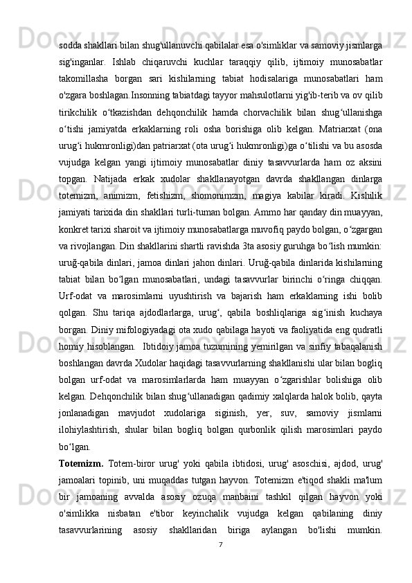 sodda shakllari bilan shug'ullanuvchi qabilalar esa o'simliklar va samoviy jismlarga
sig'inganlar.   Ishlab   chiqaruvchi   kuchlar   taraqqiy   qilib,   ijtimoiy   munosabatlar
takomillasha   borgan   sari   kishilarning   tabiat   hodisalariga   munosabatlari   ham
o'zgara boshlagan.Insonning tabiatdagi tayyor mahsulotlarni yig'ib-terib va ov qilib
tirikchilik   o tkazishdan   dehqonchilik   hamda   chorvachilik   bilan   shug ullanishgaʻ ʻ
o tishi   jamiyatda   erkaklarning   roli   osha   borishiga   olib   kelgan.   Matriarxat   (ona	
ʻ
urug i hukmronligi)dan patriarxat (ota urug i hukmronligi)ga o tilishi va bu asosda	
ʻ ʻ ʻ
vujudga   kelgan   yangi   ijtimoiy   munosabatlar   diniy   tasavvurlarda   ham   oz   aksini
topgan.   Natijada   erkak   xudolar   shakllanayotgan   davrda   shakllangan   dinlarga
totemizm,   animizm,   fetishizm,   shomonimzm,   magiya   kabilar   kiradi.   Kishilik
jamiyati tarixida din shakllari turli-tuman bolgan. Ammo har qanday din muayyan,
konkret tarixi sharoit va ijtimoiy munosabatlarga muvofiq paydo bolgan, o zgargan	
ʻ
va rivojlangan. Din shakllarini shartli ravishda 3ta asosiy guruhga bo lish mumkin:	
ʻ
uruğ-qabila dinlari, jamoa dinlari jahon dinlari. Uruğ-qabila dinlarida kishilarning
tabiat   bilan   bo lgan   munosabatlari,   undagi   tasavvurlar   birinchi   o ringa   chiqqan.	
ʻ ʻ
Urf-odat   va   marosimlarni   uyushtirish   va   bajarish   ham   erkaklarning   ishi   bolib
qolgan.   Shu   tariqa   ajdodlarlarga,   urug ,   qabila   boshliqlariga   sig inish   kuchaya	
ʻ ʻ
borgan. Diniy mifologiyadagi ota xudo qabilaga hayoti va faoliyatida eng qudratli
homiy hisoblangan.   Ibtidoiy jamoa tuzumining yemirilgan va sinfiy tabaqalanish
boshlangan davrda Xudolar haqidagi tasavvurlarning shakllanishi ular bilan bogliq
bolgan   urf-odat   va   marosimlarlarda   ham   muayyan   o zgarishlar   bolishiga   olib	
ʻ
kelgan. Dehqonchilik bilan shug ullanadigan qadimiy xalqlarda halok bolib, qayta	
ʻ
jonlanadigan   mavjudot   xudolariga   siginish,   yer,   suv,   samoviy   jismlarni
ilohiylashtirish,   shular   bilan   bogliq   bolgan   qurbonlik   qilish   marosimlari   paydo
bo lgan.	
ʻ
Totemizm.   Totem-biror   urug'   yoki   qabila   ibtidosi,   urug'   asoschisi,   ajdod,   urug'
jamoalari   topinib,   uni   muqaddas   tutgan   hayvon.   Totemizm   e'tiqod   shakli   ma'lum
bir   jamoaning   avvalda   asosiy   ozuqa   manbaini   tashkil   qilgan   hayvon   yoki
o'simlikka   nisbatan   e'tibor   keyinchalik   vujudga   kelgan   qabilaning   diniy
tasavvurlarining   asosiy   shakllaridan   biriga   aylangan   bo'lishi   mumkin.
7 