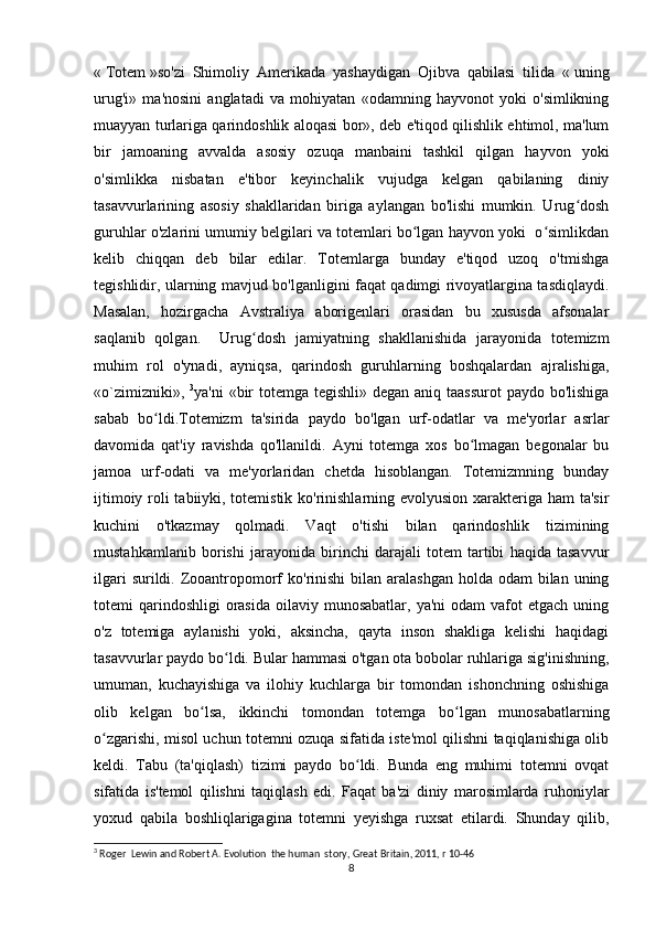 «   Totem   »so'zi   Shimoliy   Amerikada   yashaydigan   Ojibva   qabilasi   tilida   «   uning
urug'i»   ma'nosini   anglatadi   va   mohiyatan   «odamning   hayvonot   yoki   o'simlikning
muayyan turlariga qarindoshlik aloqasi bor», deb e'tiqod qilishlik ehtimol, ma'lum
bir   jamoaning   avvalda   asosiy   ozuqa   manbaini   tashkil   qilgan   hayvon   yoki
o'simlikka   nisbatan   e'tibor   keyinchalik   vujudga   kelgan   qabilaning   diniy
tasavvurlarining   asosiy   shakllaridan   biriga   aylangan   bo'lishi   mumkin.   Urug doshʻ
guruhlar o'zlarini umumiy belgilari va totemlari bo lgan hayvon yoki  o simlikdan	
ʻ ʻ
kelib   chiqqan   deb   bilar   edilar.   Totemlarga   bunday   e'tiqod   uzoq   o'tmishga
tegishlidir, ularning mavjud bo'lganligini faqat qadimgi rivoyatlargina tasdiqlaydi.
Masalan,   hozirgacha   Avstraliya   aborigenlari   orasidan   bu   xususda   afsonalar
saqlanib   qolgan.     Urug dosh   jamiyatning   shakllanishida   jarayonida   totemizm	
ʻ
muhim   rol   o'ynadi,   ayniqsa,   qarindosh   guruhlarning   boshqalardan   ajralishiga,
«o`zimizniki»,   3
ya'ni  «bir  totemga tegishli» degan aniq taassurot  paydo bo'lishiga
sabab   bo ldi.Totemizm   ta'sirida   paydo   bo'lgan   urf-odatlar   va   me'yorlar   asrlar	
ʻ
davomida   qat'iy   ravishda   qo'llanildi.   Ayni   totemga   xos   bo lmagan   begonalar   bu	
ʻ
jamoa   urf-odati   va   me'yorlaridan   chetda   hisoblangan.   Totemizmning   bunday
ijtimoiy roli tabiiyki, totemistik ko'rinishlarning evolyusion xarakteriga ham ta'sir
kuchini   o'tkazmay   qolmadi.   Vaqt   o'tishi   bilan   qarindoshlik   tizimining
mustahkamlanib   borishi   jarayonida   birinchi   darajali   totem   tartibi   haqida   tasavvur
ilgari  surildi. Zooantropomorf  ko'rinishi  bilan aralashgan  holda odam  bilan uning
totemi  qarindoshligi   orasida  oilaviy  munosabatlar,  ya'ni  odam  vafot  etgach  uning
o'z   totemiga   aylanishi   yoki,   aksincha,   qayta   inson   shakliga   kelishi   haqidagi
tasavvurlar paydo bo ldi. Bular hammasi o'tgan ota bobolar ruhlariga sig'inishning,	
ʻ
umuman,   kuchayishiga   va   ilohiy   kuchlarga   bir   tomondan   ishonchning   oshishiga
olib   kelgan   bo lsa,   ikkinchi   tomondan   totemga   bo lgan   munosabatlarning	
ʻ ʻ
o zgarishi, misol uchun totemni ozuqa sifatida iste'mol qilishni taqiqlanishiga olib	
ʻ
keldi.   Tabu   (ta'qiqlash)   tizimi   paydo   bo ldi.   Bunda   eng   muhimi   totemni   ovqat	
ʻ
sifatida   is'temol   qilishni   taqiqlash   edi.   Faqat   ba'zi   diniy   marosimlarda   ruhoniylar
yoxud   qabila   boshliqlarigagina   totemni   yeyishga   ruxsat   etilardi.   Shunday   qilib,
3
 Roger  Lewin and Robert A. Evolution  the human  story, Great Britain, 2011, r 10-46
8 