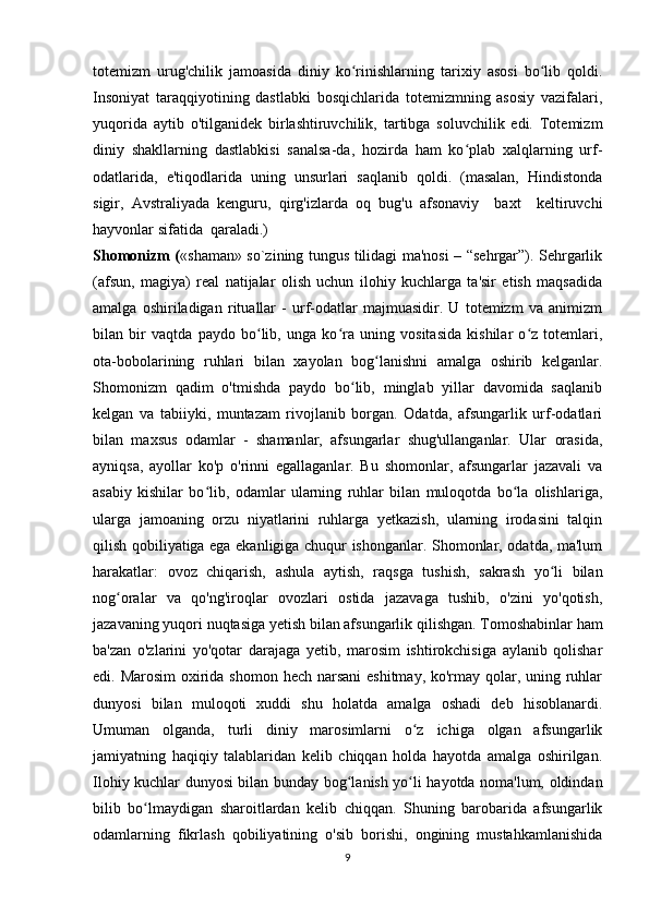 totemizm   urug'chilik   jamoasida   diniy   ko rinishlarning   tarixiy   asosi   bo lib   qoldi.ʻ ʻ
Insoniyat   taraqqiyotining   dastlabki   bosqichlarida   totemizmning   asosiy   vazifalari,
yuqorida   aytib   o'tilganidek   birlashtiruvchilik,   tartibga   soluvchilik   edi.   Totemizm
diniy   shakllarning   dastlabkisi   sanalsa-da,   hozirda   ham   ko plab   xalqlarning   urf-	
ʻ
odatlarida,   e'tiqodlarida   uning   unsurlari   saqlanib   qoldi.   (masalan,   Hindistonda
sigir,   Avstraliyada   kenguru,   qirg'izlarda   oq   bug'u   afsonaviy     baxt     keltiruvchi
hayvonlar sifatida  qaraladi.)
Shomonizm ( «shaman» so`zining tungus tilidagi ma'nosi – “sehrgar”). Sehrgarlik
(afsun,   magiya)   real   natijalar   olish   uchun   ilohiy   kuchlarga   ta'sir   etish   maqsadida
amalga   oshiriladigan   rituallar   -   urf-odatlar   majmuasidir.   U   totemizm   va   animizm
bilan   bir   vaqtda   paydo   bo lib,   unga   ko ra   uning   vositasida   kishilar   o z   totemlari,	
ʻ ʻ ʻ
ota-bobolarining   ruhlari   bilan   xayolan   bog lanishni   amalga   oshirib   kelganlar.	
ʻ
Shomonizm   qadim   o'tmishda   paydo   bo lib,   minglab   yillar   davomida   saqlanib	
ʻ
kelgan   va   tabiiyki,   muntazam   rivojlanib   borgan.   Odatda,   afsungarlik   urf-odatlari
bilan   maxsus   odamlar   -   shamanlar,   afsungarlar   shug'ullanganlar.   Ular   orasida,
ayniqsa,   ayollar   ko'p   o'rinni   egallaganlar.   Bu   shomonlar,   afsungarlar   jazavali   va
asabiy   kishilar   bo lib,   odamlar   ularning   ruhlar   bilan   muloqotda   bo la   olishlariga,	
ʻ ʻ
ularga   jamoaning   orzu   niyatlarini   ruhlarga   yetkazish,   ularning   irodasini   talqin
qilish qobiliyatiga ega ekanligiga chuqur ishonganlar. Shomonlar, odatda, ma'lum
harakatlar:   ovoz   chiqarish,   ashula   aytish,   raqsga   tushish,   sakrash   yo li   bilan	
ʻ
nog oralar   va   qo'ng'iroqlar   ovozlari   ostida   jazavaga   tushib,   o'zini   yo'qotish,	
ʻ
jazavaning yuqori nuqtasiga yetish bilan afsungarlik qilishgan. Tomoshabinlar ham
ba'zan   o'zlarini   yo'qotar   darajaga   yetib,   marosim   ishtirokchisiga   aylanib   qolishar
edi. Marosim  oxirida shomon hech narsani  eshitmay, ko'rmay qolar, uning ruhlar
dunyosi   bilan   muloqoti   xuddi   shu   holatda   amalga   oshadi   deb   hisoblanardi.
Umuman   olganda,   turli   diniy   marosimlarni   o z   ichiga   olgan   afsungarlik	
ʻ
jamiyatning   haqiqiy   talablaridan   kelib   chiqqan   holda   hayotda   amalga   oshirilgan.
Ilohiy kuchlar dunyosi bilan bunday bog lanish yo li hayotda noma'lum, oldindan	
ʻ ʻ
bilib   bo lmaydigan   sharoitlardan   kelib   chiqqan.   Shuning   barobarida   afsungarlik	
ʻ
odamlarning   fikrlash   qobiliyatining   o'sib   borishi,   ongining   mustahkamlanishida
9 