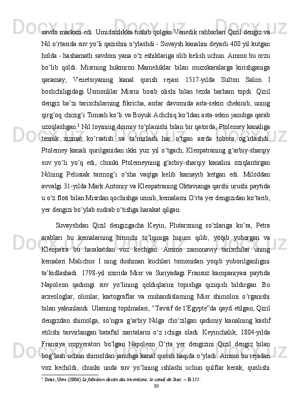 savdo markazi edi. Umidsizlikka tushib qolgan Venedik rahbarlari Qizil dengiz va
Nil o rtasida suv yo li qazishni o ylashdi - Suvaysh kanalini deyarli 400 yil kutganʻ ʻ ʻ
holda - hashamatli savdoni yana o z eshiklariga olib kelish uchun. Ammo bu orzu	
ʻ
bo lib   qoldi.   Misrning   hukmron   Mameluklar   bilan   muzokaralarga   kirishganiga	
ʻ
qaramay,   Venetsiyaning   kanal   qurish   rejasi   1517-yilda   Sulton   Salim   I
boshchiligidagi   Usmonlilar   Misrni   bosib   olishi   bilan   tezda   barham   topdi.   Qizil
dengiz   ba’zi   tarixchilarning   fikricha,   asrlar   davomida   asta-sekin   chekinib,   uning
qirg oq chizig i Timsah ko li va Buyuk Achchiq ko ldan asta-sekin janubga qarab
ʻ ʻ ʻ ʻ
uzoqlashgan. 1
 Nil loyining doimiy to planishi bilan bir qatorda, Ptolemey kanaliga	
ʻ
texnik   xizmat   ko rsatish   va   ta’mirlash   har   o tgan   asrda   tobora   og irlashdi.	
ʻ ʻ ʻ
Ptolemey   kanali   qurilganidan   ikki   yuz   yil   o tgach,   Kleopatraning   g arbiy-sharqiy	
ʻ ʻ
suv   yo li   yo q   edi,   chunki   Ptolemeyning   g arbiy-sharqiy   kanalini   oziqlantirgan	
ʻ ʻ ʻ
Nilning   Pelusiak   tarmog i   o sha   vaqtga   kelib   kamayib   ketgan   edi.   Miloddan	
ʻ ʻ
avvalgi 31-yilda Mark Antoniy va Kleopatraning Oktavianga qarshi urushi paytida
u o z floti bilan Misrdan qochishga urinib, kemalarni O rta yer dengizidan ko tarib,	
ʻ ʻ ʻ
yer dengizi bo ylab sudrab o tishga harakat qilgan. 	
ʻ ʻ
Suvayshdan   Qizil   dengizgacha   Keyin,   Plutarxning   so zlariga   ko ra,   Petra	
ʻ ʻ
arablari   bu   kemalarning   birinchi   to lqiniga   hujum   qilib,   yoqib   yuborgan   va	
ʻ
Kleopatra   bu   harakatdan   voz   kechgan.   Ammo   zamonaviy   tarixchilar   uning
kemalari   Malichus   I   ning   dushman   kuchlari   tomonidan   yoqib   yuborilganligini
ta’kidlashadi.   1798-yil   oxirida   Misr   va   Suriyadagi   Fransuz   kampaniyasi   paytida
Napoleon   qadimgi   suv   yo lining   qoldiqlarini   topishga   qiziqish   bildirgan.   Bu	
ʻ
arxeologlar,   olimlar,   kartograflar   va   muhandislarning   Misr   shimolini   o rganishi	
ʻ
bilan yakunlandi. Ularning topilmalari, “Tavsif de l’Egypte”da qayd etilgan, Qizil
dengizdan   shimolga,   so ngra   g arbiy   Nilga   cho zilgan   qadimiy   kanalning   kashf	
ʻ ʻ ʻ
etilishi   tasvirlangan   batafsil   xaritalarni   o z   ichiga   oladi.   Keyinchalik,   1804-yilda	
ʻ
Fransiya   impyeratori   bo lgan   Napoleon   O rta   yer   dengizini   Qizil   dengiz   bilan	
ʻ ʻ
bog lash uchun shimoldan janubga kanal qurish haqida o yladi. Ammo bu rejadan	
ʻ ʻ
voz   kechildi,   chunki   unda   suv   yo lining   ishlashi   uchun   qulflar   kerak,   qurilishi	
ʻ
1
 Oster, Uwe (2006)   Le fabuleux destin des inventions: le canal de Suez . – B.155.
10