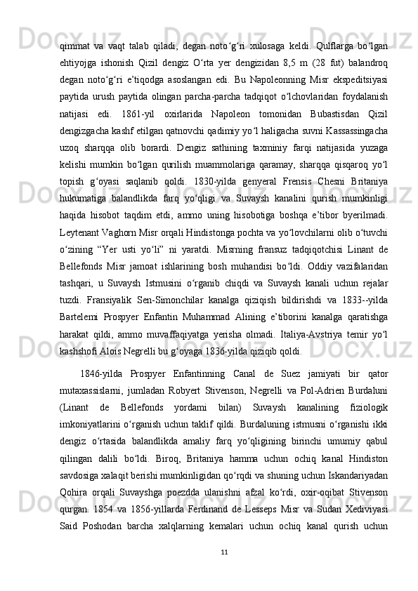 qimmat   va   vaqt   talab   qiladi,   degan   noto g ri   xulosaga   keldi.   Qulflarga   bo lganʻ ʻ ʻ
ehtiyojga   ishonish   Qizil   dengiz   O rta   yer   dengizidan   8,5   m   (28   fut)   balandroq	
ʻ
degan   noto g ri   e’tiqodga   asoslangan   edi.   Bu   Napoleonning   Misr   ekspeditsiyasi	
ʻ ʻ
paytida   urush   paytida   olingan   parcha-parcha   tadqiqot   o lchovlaridan   foydalanish	
ʻ
natijasi   edi.   1861-yil   oxirlarida   Napoleon   tomonidan   Bubastisdan   Qizil
dengizgacha kashf etilgan qatnovchi qadimiy yo l haligacha suvni Kassassingacha	
ʻ
uzoq   sharqqa   olib   borardi.   Dengiz   sathining   taxminiy   farqi   natijasida   yuzaga
kelishi   mumkin   bo lgan   qurilish   muammolariga   qaramay,   sharqqa   qisqaroq   yo l	
ʻ ʻ
topish   g oyasi   saqlanib   qoldi.   1830-yilda   genyeral   Frensis   Chesni   Britaniya	
ʻ
hukumatiga   balandlikda   farq   yo qligi   va   Suvaysh   kanalini   qurish   mumkinligi	
ʻ
haqida   hisobot   taqdim   etdi,   ammo   uning   hisobotiga   boshqa   e’tibor   byerilmadi.
Leytenant Vaghorn Misr orqali Hindistonga pochta va yo lovchilarni olib o tuvchi	
ʻ ʻ
o zining   “Yer   usti   yo li”   ni   yaratdi.   Misrning   fransuz   tadqiqotchisi   Linant   de	
ʻ ʻ
Bellefonds   Misr   jamoat   ishlarining   bosh   muhandisi   bo ldi.   Oddiy   vazifalaridan	
ʻ
tashqari,   u   Suvaysh   Istmusini   o rganib   chiqdi   va   Suvaysh   kanali   uchun   rejalar	
ʻ
tuzdi.   Fransiyalik   Sen-Simonchilar   kanalga   qiziqish   bildirishdi   va   1833--yilda
Bartelemi   Prospyer   Enfantin   Muhammad   Alining   e’tiborini   kanalga   qaratishga
harakat   qildi,   ammo   muvaffaqiyatga   yerisha   olmadi.   Italiya-Avstriya   temir   yo l	
ʻ
kashshofi Alois Negrelli bu g oyaga 1836-yilda qiziqib qoldi.	
ʻ
1846-yilda   Prospyer   Enfantinning   Canal   de   Suez   jamiyati   bir   qator
mutaxassislarni,   jumladan   Robyert   Stivenson,   Negrelli   va   Pol-Adrien   Burdaluni
(Linant   de   Bellefonds   yordami   bilan)   Suvaysh   kanalining   fiziologik
imkoniyatlarini   o rganish  uchun  taklif   qildi.  Burdaluning istmusni  o rganishi   ikki	
ʻ ʻ
dengiz   o rtasida   balandlikda   amaliy   farq   yo qligining   birinchi   umumiy   qabul	
ʻ ʻ
qilingan   dalili   bo ldi.   Biroq,   Britaniya   hamma   uchun   ochiq   kanal   Hindiston	
ʻ
savdosiga xalaqit berishi mumkinligidan qo rqdi va shuning uchun Iskandariyadan	
ʻ
Qohira   orqali   Suvayshga   poezdda   ulanishni   afzal   ko rdi,   oxir-oqibat   Stivenson	
ʻ
qurgan.   1854   va   1856-yillarda   Ferdinand   de   Lesseps   Misr   va   Sudan   Xediviyasi
Said   Poshodan   barcha   xalqlarning   kemalari   uchun   ochiq   kanal   qurish   uchun
11
