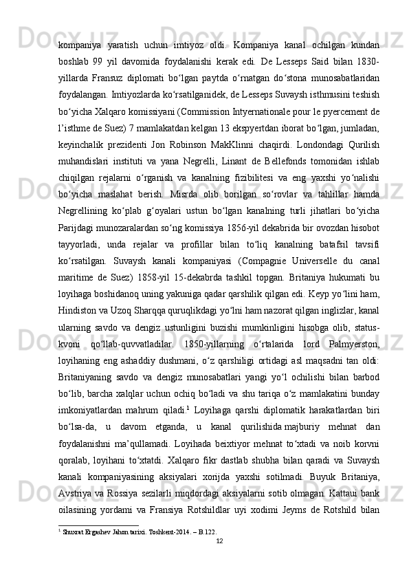 kompaniya   yaratish   uchun   imtiyoz   oldi.   Kompaniya   kanal   ochilgan   kundan
boshlab   99   yil   davomida   foydalanishi   kerak   edi.   De   Lesseps   Said   bilan   1830-
yillarda   Fransuz   diplomati   bo lgan   paytda   o rnatgan   do stona   munosabatlaridanʻ ʻ ʻ
foydalangan. Imtiyozlarda ko rsatilganidek, de Lesseps Suvaysh isthmusini teshish
ʻ
bo yicha Xalqaro komissiyani (Commission Intyernationale pour le pyercement de	
ʻ
l’isthme de Suez) 7 mamlakatdan kelgan 13 ekspyertdan iborat bo lgan, jumladan,	
ʻ
keyinchalik   prezidenti   Jon   Robinson   MakKlinni   chaqirdi.   Londondagi   Qurilish
muhandislari   instituti   va   yana   Negrelli,   Linant   de   Bellefonds   tomonidan   ishlab
chiqilgan   rejalarni   o rganish   va   kanalning   fizibilitesi   va   eng   yaxshi   yo nalishi	
ʻ ʻ
bo yicha   maslahat   berish.   Misrda   olib   borilgan   so rovlar   va   tahlillar   hamda	
ʻ ʻ
Negrellining   ko plab   g oyalari   ustun   bo lgan   kanalning   turli   jihatlari   bo yicha	
ʻ ʻ ʻ ʻ
Parijdagi munozaralardan so ng komissiya 1856-yil dekabrida bir ovozdan hisobot	
ʻ
tayyorladi,   unda   rejalar   va   profillar   bilan   to liq   kanalning   batafsil   tavsifi	
ʻ
ko rsatilgan.  	
ʻ Suvaysh   kanali   kompaniyasi   (Compagnie   Universelle   du   canal
maritime   de   Suez)   1858-yil   15-dekabrda   tashkil   topgan.   Britaniya   hukumati   bu
loyihaga boshidanoq uning yakuniga qadar qarshilik qilgan edi. Keyp yo lini ham,	
ʻ
Hindiston va Uzoq Sharqqa quruqlikdagi yo lni ham nazorat qilgan inglizlar, kanal	
ʻ
ularning   savdo   va   dengiz   ustunligini   buzishi   mumkinligini   hisobga   olib,   status-
kvoni   qo llab-quvvatladilar.   1850-yillarning   o rtalarida   lord   Palmyerston,	
ʻ ʻ
loyihaning   eng   ashaddiy   dushmani,   o z   qarshiligi   ortidagi   asl   maqsadni   tan   oldi:	
ʻ
Britaniyaning   savdo   va   dengiz   munosabatlari   yangi   yo l   ochilishi   bilan   barbod	
ʻ
bo lib,   barcha   xalqlar   uchun  ochiq   bo ladi   va   shu   tariqa   o z   mamlakatini   bunday	
ʻ ʻ ʻ
imkoniyatlardan   mahrum   qiladi. 1
  Loyihaga   qarshi   diplomatik   harakatlardan   biri
bo lsa-da,   u   davom   etganda,   u   kanal   qurilishida
ʻ   majburiy   mehnat   dan
foydalanishni   ma’qullamadi.   Loyihada   beixtiyor   mehnat   to xtadi   va   noib   korvni	
ʻ
qoralab,   loyihani   to xtatdi.   Xalqaro   fikr   dastlab   shubha   bilan   qaradi   va   Suvaysh	
ʻ
kanali   kompaniyasining   aksiyalari   xorijda   yaxshi   sotilmadi.   Buyuk   Britaniya,
Avstriya va Rossiya  sezilarli  miqdordagi  aksiyalarni  sotib olmagan. Kattaui  bank
oilasining   yordami   va   Fransiya   Rotshildlar   uyi   xodimi   Jeyms   de   Rotshild   bilan
1
 Shuxrat Ergashev Jahon tarixi. Toshkent-2014. – B.122.
12