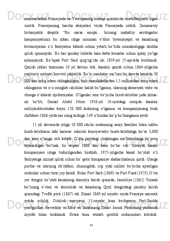 munosabatlari Fransiyada va Yevropaning boshqa qismlarida muvaffaqiyatli ilgari
surildi.   Fransiyaning   barcha   aksiyalari   tezda   Fransiyada   sotildi.   Zamonaviy
britaniyalik   skeptik   “Bir   narsa   aniqki...   bizning   mahalliy   savdogarlar
hamjamiyatimiz   bu   ulkan   ishga   umuman   e’tibor   byermayapti   va   kanalning
kvitansiyalari   o z   faoliyatini   tiklash   uchun   yetarli   bo lishi   mumkinligiga   shubhaʻ ʻ
qilish   qonuniydir.   Bu   har   qanday   holatda   ham   katta   kemalar   uchun   qulay   yo lga	
ʻ
aylanmaydi.   Bo lajak   Port   Said   qirg og ida   ish   1859-yil   25-aprelda   boshlandi.	
ʻ ʻ ʻ
Qazish   ishlari   taxminan   10   yil   davom   etdi,   kanalni   qazish   uchun   1864-yilgacha
majburiy mehnat (korvée) ishlatildi. Ba’zi manbalar ma’lum bir davrda kanalda 30
000 dan ortiq odam ishlaganligini, turli mamlakatlardan 1,5 milliondan ortiq odam
ishlaganini va o n minglab ishchilar halok bo lganini, ularning aksariyati vabo va
ʻ ʻ
shunga o xshash epidemiyalar. O lganlar soni bo yicha hisob-kitoblar juda xilma-	
ʻ ʻ ʻ
xil   bo lib,   Gamal   Abdel   Nosir   1956-yil   26-iyuldagi   nutqida   kanalni
ʻ
milliylashtirishdan   keyin   120   000   kishining   o lganini   va   kompaniyaning   bosh	
ʻ
shifokori 1866-yilda har ming kishiga 2,49 o limdan ko p bo lmaganini aytdi. 	
ʻ ʻ ʻ
11   yil   davomida   yiliga   50   000   ishchi   xodimning   saxiy   farazlari   bilan   ushbu
hisob-kitoblarni   ikki   baravar   oshirish   konsyervativ   hisob-kitoblarga   ko ra   3,000	
ʻ
dan   kam   o limga   olib   keladi.   O sha   paytdagi   cheklangan   ma’lumotlarga   ko proq	
ʻ ʻ ʻ
tayanadigan   bo lsak,   bu   raqam   1000   dan   kam   bo lar   edi.   Suvaysh   kanali	
ʻ ʻ
kompaniyasi   ishga   tushirilgandan   boshlab,   1925-yilgacha   kanal   bo ylab   o z	
ʻ ʻ
faoliyatiga xizmat qilish uchun bir qator kompaniya shaharchalarini qurdi. Ularga
portlar   va   ularning   ob ektlari,   shuningdek,   irqi   yoki   millati   bo yicha   ajratilgan	
ʻ ʻ
xodimlar uchun turar joy kiradi. Bular Port Said (1869) va Port Fuad (1925) O rta	
ʻ
yer   dengizi   bo ylab   kanalning   shimoliy   kirish   qismida,   Ismoiliya   (1862)   Timsah	
ʻ
ko lining   o rtasi   va   shimolida   va   kanalning   Qizil   dengizdagi   janubiy   kirish	
ʻ ʻ
qismidagi Tvefik porti (1867) edi. Kanal 1869-yil noyabr oyida Fransiya nazorati
ostida   ochildi.   Ochilish   marosimi   15-noyabr   kuni   kechqurun   Port-Saidda
yoritgichlar,   ferverklar   va   Misr   va   Sudanning   Xediv   Ismoil   Poshoning   yaxtasida
ziyofat   bilan   boshlandi.   Ertasi   kuni   ertalab   qirollik   mehmonlari   kelishdi:
13