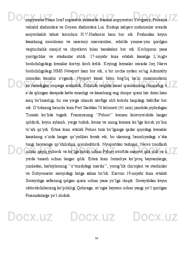 impyerator Frans Iosif imperator yaxtasida fransuz impyeratori Yevgeniy, Prussiya
valiahd shahzodasi va Gessen shahzodasi Lui. Boshqa xalqaro mehmonlar orasida
amyerikalik   tabiat   tarixchisi   H.V.Harkness   ham   bor   edi.   Peshindan   keyin
kanalning   musulmon   va   nasroniy   marosimlari,   sohilda   yonma-yon   qurilgan
vaqtinchalik   masjid   va   chyerkovi   bilan   barakalari   bor   edi.   Kechqurun   yana
yoritgichlar   va   otashinlar   otildi.   17-noyabr   kuni   ertalab   kanalga   L’Aigle
boshchiligidagi   kemalar   korteji   kirib   keldi.   Keyingi   kemalar   orasida   Jorj   Nares
boshchiligidagi   HMS   Newport   ham   bor   edi,   u   bir   necha   oydan   so ng   Admiraltyʻ
nomidan   kanalni   o rgandi.   Nyuport   kanal   bilan   bog liq   ba’zi   muammolarni	
ʻ ʻ
ko rsatadigan voqeaga aralashdi. Ochilish vaqtida kanal qismlarining chuqurligi v	
ʻ
a’da qilingan darajada katta emasligi va kanalning eng chuqur qismi har doim ham
aniq   bo lmasligi,   bu   esa   yerga   ulanish   xavfiga   olib   kelishi   haqidagi   takliflar   bor	
ʻ
edi. O tishning birinchi kuni Port Saiddan 76 kilometr (41 nmi) janubda joylashgan
ʻ
Timsah   ko lida   tugadi.   Fransiyaning   ‘‘Peluse’’   kemasi   kiravyerishda   langar	
ʻ
qoldirdi,  keyin  aylanib,  yerga  tushdi,   kema  va  uning  kemasi   ko lga  kirish  yo lini	
ʻ ʻ
to sib   qo ydi.   Ertasi   kuni   ertalab   Peluse   toza   bo lgunga   qadar   quyidagi   kemalar	
ʻ ʻ ʻ
kanalning   o zida   langar   qo yishlari   kerak   edi,   bu   ularning   Ismoiliyadagi   o sha	
ʻ ʻ ʻ
tungi   bayramga   qo shilishini   qiyinlashtirdi.   Nyuportdan   tashqari:   Nares   zondlash	
ʻ
uchun qayiq yubordi va ko lga kirish uchun Péluse atrofida manevr qila oldi va u	
ʻ
yerda   tunash   uchun   langar   qildi.   Ertasi   kuni   Ismoiliya   ko proq   bayramlarga,	
ʻ
jumladan, harbiylarning ‘‘o tmishdagi   marshi’’, yorug lik  chiroqlari   va otashinlar	
ʻ ʻ
va   Gubyernator   saroyidagi   balga   sahna   bo ldi.   Karvon   19-noyabr   kuni   ertalab	
ʻ
Suvayshga   safarning   qolgan   qismi   uchun   yana   yo lga   chiqdi.   Suvayshdan   keyin	
ʻ
ishtirokchilarning ko pchiligi Qohiraga, so ngra bayram uchun yangi yo l qurilgan	
ʻ ʻ ʻ
Piramidalarga yo l olishdi. 	
ʻ
14