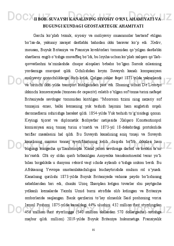II BOB. SUVAYSH KANALINING SIYOSIY O RNI, AHAMIYATI VAʻ
BUGUNGI KUNDAGI GEOSTARTEGIK AHAMIYATI
Garchi   ko plab   texnik,   siyosiy   va   moliyaviy   muammolar   bartaraf   etilgan	
ʻ
bo lsa-da,   yakuniy   xarajat   dastlabki   bahodan   ikki   baravar   ko p   edi.   Xediv,	
ʻ ʻ
xususan,   Buyuk   Britaniya   va   Fransiya   kreditorlari   tomonidan   qo yilgan   dastlabki	
ʻ
shartlarni engib o tishga muvaffaq bo ldi, bu loyiha uchun ko plab xalqaro qo llab-	
ʻ ʻ ʻ ʻ
quvvatlashni   ta’minlashda   chuqur   aloqalari   bebaho   bo lgan   Sursok   oilasining	
ʻ
yordamiga   murojaat   qildi.   Ochilishdan   keyin   Suvaysh   kanali   kompaniyasi
moliyaviy  qiyinchiliklarga  duch   keldi.  Qolgan   ishlar   faqat   1871-yilda   yakunlandi
va   birinchi   ikki-yilda   transport   kutilganidan   past   edi.   Shuning   uchun   De   Lesseps
ikkinchi konsessiyada (tonneau de capacité) eslatib o tilgan sof tonna turini nafaqat	
ʻ
Britaniyada   savdogar   tomonidan   kiritilgan   “Moorsom   tizimi   ning   nazariy   sof
tonnajini   emas,   balki   kemaning   yuk   tashish   hajmini   ham   anglatish   orqali
daromadlarni oshirishga harakat qildi. 1854-yilda Yuk tashish to g risidagi qonun.	
ʻ ʻ
Keyingi   tijorat   va   diplomatik   faoliyatlar   natijasida   Xalqaro   Konstantinopol
komissiyasi   aniq   tonnaj   turini   o rnatdi   va   1873-yil   18-dekabrdagi   protokolida	
ʻ
tariflar   masalasini   hal   qildi.   Bu   Suvaysh   kanalining   aniq   tonaji   va   Suvaysh
kanalining   maxsus   tonnaj   syertifikatining   kelib   chiqishi   bo lib,   ikkalasi   ham	
ʻ
bugungi   kungacha  qo llanilmoqda.  Kanal  jahon  savdosiga  darhol  va  keskin   ta’sir	
ʻ
ko rsatdi.   Olti   oy   oldin   qurib   bitkazilgan   Amyerika   transkontinental   temir   yo li	
ʻ ʻ
bilan   birgalikda   u   dunyoni   rekord   vaqt   ichida   aylanib   o tishga   imkon   berdi.   Bu	
ʻ
Afrikaning   Yevropa   mustamlakachiligini   kuchaytirishda   muhim   rol   o ynadi.	
ʻ
Kanalning   qurilishi   1873-yilda   Buyuk   Britaniyada   vahima   paydo   bo lishining	
ʻ
sabablaridan   biri   edi,   chunki   Uzoq   Sharqdan   kelgan   tovarlar   shu   paytgacha
yelkanli   kemalarda   Yaxshi   Umid   burni   atrofida   olib   kelingan   va   Britaniya
omborlarida   saqlangan.   Bank   qarzlarini   to lay   olmaslik   Said   poshoning   vorisi	
ʻ
Ismoil   Poshoni   1875-yilda   kanaldagi   44%   ulushini   432   million   funt   styerlingdan
456   million   funt   styerlingga   (540   million   dollardan   570   dollargacha)   sotishga
majbur   qildi.   million)   2019-yilda   Buyuk   Britaniya   hukumatiga.   Fransiyalik
15